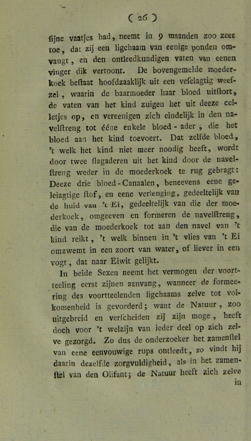 C ^ / fijne vaatjes bad, neemt in 9 tnaandcn zoo zeet toe, dac zij een ligchaam van eenige ponden om- vangt, en den ontleedkundigen vaten van eenen vinger dik vertoont. De bovengemelde moeder- koek beftaat hoofdzaaklijk uit een vefelagtig weef- zel, waarin de baarmoeder haar bloed uitftort, de vaten van het kind zuigen het uit deeze cel- letjes op, en vereenigen zieh eindelijk in den na- velftreng tot 6dne enkele bloed - ader ^ die het bloed aan het kind toevoert. Dat zelfde bloed, ’t welk het kind niet nieer noodig heeft, wordt door twee flagaderen uit het kind door de navel- ftreng weder in de moederkoek te rüg gebragt: Deeze drie bloed - Canaalen, beneevens eene ge- leiagtige flof, en eene verlenging, gedeeltelijk van de huid van ’t Ei, gedeeltelijk van die der moe- derkoek, orageeven en formeren de navelftreng, die van de moederkoek tot aan den navel van ’t kind reikt, ’t welk binnen in ’t vlies van ’t Ei omzwemt in een zoort van water, of liever in een vogt, dat naar Eiwit gelijkt. In beide Sexen neemt het vermögen der voort- teeling ecrst zijnen aanvang, wanneer de formee- ring des voortteelenden ligehaams zelve tot vol- komenheid is gevorderd; want de Natuur , zoo uitgebreid en verfcheiden zij zijn möge , heeft doch voor ’t welzijn van ieder deel op zieh zel- ve gezorgd. Zo dus de onderzoeker het zamenftel van eene eenvouwige rups ontleedt, zo vindt hij daarin dezelfde zorgvuldigheid, als in het zamen- ftel van den Olifant 5 de Natuur heeft zieh zelve / I