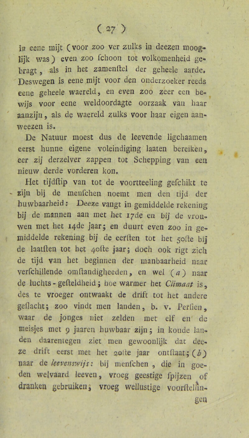 (*7'> ip eene mijt (voor zoo ver zulks in deezen uioog- lijk was) eveu zoo fchoon tot volkomenheid ge- bragt , als in het zamenftel der gelieele aarde. Deswegen is eene mijt voor den onderzoeker reeds eene geheele waereld, en even zoo zeer een be- wijs voor eene weldoordagte oorzaak van haar ' aanzijn, als de waereld zulks voor haar eigen aan- weezen is. De Natuur moest dus de leevende ligchaamen eerst hunne eigene voleindiging laaten bereiken, eer zij derzelver zappen tot Scliepping van een nienw derde vorderen kon, Het tijdftip van tot de voortteeling gefchikt te ' zijn bij de menfchen noemt men den tijd der huwbaarheid; Deeze vangt in gemiddelde rekening bij de mannen aan met het i7de en bij de vrou- wen met het i4de jaarj en duurt even zoo in ge- middelde rekening bij de eerlten tot het solle bi] de laatften tot het 4olle jaar; doch ook rigt zieh de tijd van het beginnen der manbaarheid naar verfchillende omdandigheeden, en wel (<?) naar de luchts-gefleldheid; hoe warmer het Climaat is, des te vroeger ontwaakt de drift tot het andere geflacht; zoo vindt men landen, b. v. Perlien, waar de jonges niet zelden met elf en de meisjes met 9 jaaren huwbaar zijn; in koiide lan- den daaremegen ziet men gewoonlijk dat dee- ze drift eerst met het solle jaar ontflaat; (Z>) naar de leevenswijs: bij menfchen , die in goe- den welvaard leeven, vroeg geestige fpijzen of dranken gebruiken; vroeg wellustige voorlteliin- gen