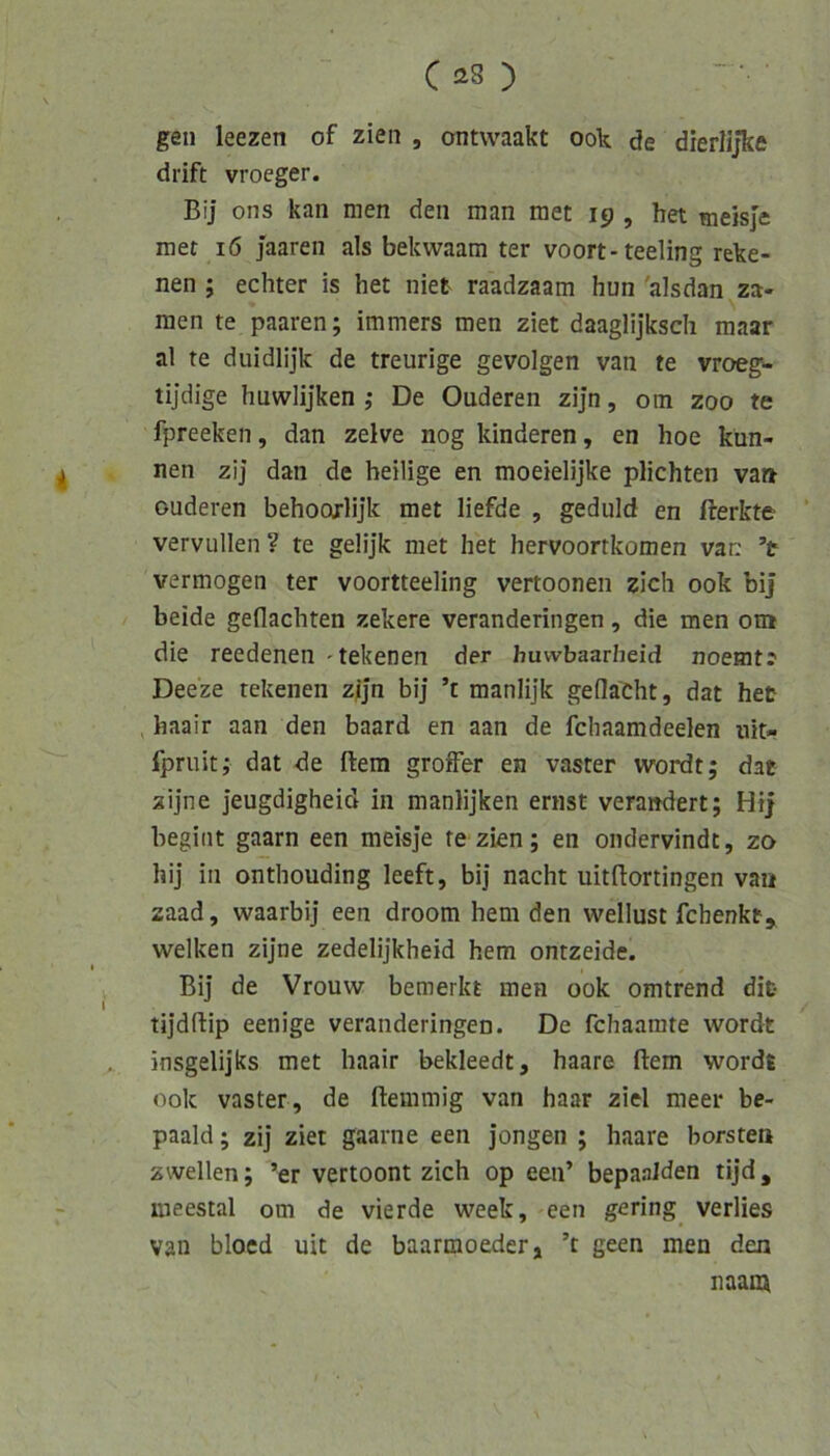 gen leezen of zien , ontwaakt ook de dierlijke drift vroeger. Bij ons kan men den man raet 19 , het tneisje mer 16 jaaren als bekwaam ter voort-teeling reke- nen ; echter is het niet raadzaam hun'alsdan^za- nien te paaren; immers men ziet daaglijksch maar al te duidlijk de treurige gevolgen van te vroeg> tijdige huwlijken ,* De Ouderen zijn, om zoo te fpreeken, dan zelve nog hinderen, en hoe kün- nen zij dan de heilige en moeielijke plichten va» ouderen behoorlijk met liefde , geduld en fterkte vervullen ? te gelijk met het hervoortkomen van ’t vermögen ter voortteeling vertoonen zieh ook bi] beide geflachten zekere veranderingen, die men om die reedenen 'tekenen der huwbaarheid noemt? Deeze tekenen zijn bij ’t manlijk geflacht, dat het haair aan den baard en aan de fchaamdeelen nit- fpruit,- dat de ftera grofFer en vaster wordt; dae zijne jeugdigheid in manlijken ernst verändert; Hi] begint gaarn een meisje re zien; en ondervindt, zo hij in onthouding leeft, bij nacht uitflortingen van zaad, waarbij een droom hem den wellust fchenkt^ welken zijne zedelijkheid hem ontzeide. Bij de Vrouw bemerkt men ook omtrend difc tijdftip eenige veranderingen. De fchaamte wordt insgelijks met haair bekleedt, haare ftem wordt ook vaster, de ftemmig van haar ziel meer be- paald; zij ziet gaarne een jongen ; haare borsten zwellen; ’er vertoont zieh op een’ bepaalden tijd, meestal om de vierde week, een gering verlies van bloed uit de baarmoeder, ’t geen men den naam