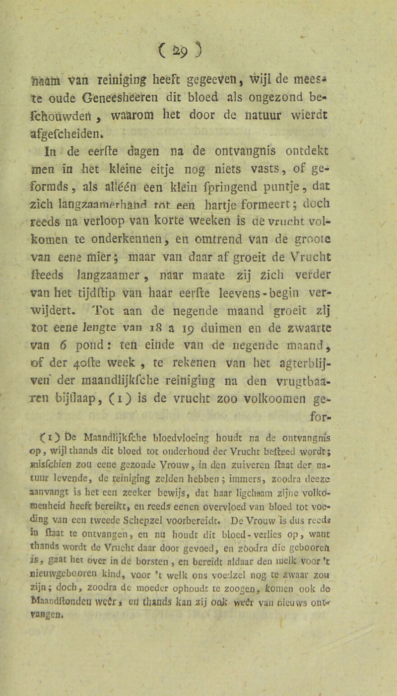 fiaain van leiniging heeft gegeeven, wijl de mees^ te oude Geneösheeren dit bloed als ongezond be- fchoüwdert , waarotn het door de natuur wierdt afgefcheiden. In de eerfte dagen na de ontvangnis ontdekt men in het kleine eitje nog niets vasts, of ge- formds, als allddn een klein fpringend piintje, dat zieh langzaamprhand rnt een hartje formeert; doch reeds na verloop van körte weeken is de vrucht vol- komen te onderkennen, en omtrend van de grootc van eene mier; maar van daar af groeit de Vrucht fteeds langzaamer, naar maate zij 2ich vei-der van het tijdftip Van haar eerfte leeveiis-begin ver- •wijdert. Tot aan de negende maand groeit zij tot eene lengte van i8 a 19 duimen en de zwaarte van 6 pond: ten einde van de liegende maand, of der 4o{l:e week , te rekenen Van het agterblij- ven der maandiijkfche reiniging na den vrugtbaa- ren bijllaap, (i) is de vrucht zoo volkoomen ge^ for- (I) Öe MaandHjkfche bloedvloeing houdt na de ontvangnis op, wijlthands dit bloed tot oiiderhoud der Vrucht belieed wordt; jäiisfdiien zou eene gezonde Vroiiw, in den ziiivcrcu llaat der na- tuur levende, de reiniging zcjden hebbeii; inimers, zoodra deeze aanvangt is het een zecker bewijs, dat haar ligchaam zijtic volkd- nenheid heeft bereikt, en reeds eenen overvloed van bloed tot voo- ding van een tweede Schepzel voorbereidt. De Vrouw is dus reed* b llaat te ontvangen, cn nu houdt dit bloed-verlies op, want thands wordt de Vrucht daar door gevoed, en zöodra die gebooreft is, gaat het over in de borsten , en bereidt aldaar den lueik voor ’t nieuwgcbooren kind, voor ’t welk ons voedzcl nog te zwaar zou zijn; doch, zoodra de mocdcr ophoudt te zoogen, konicn 00k de Maandllondcii mir > eil tlunds kau zij ook wedr vaii nieuws ont-- vangen.