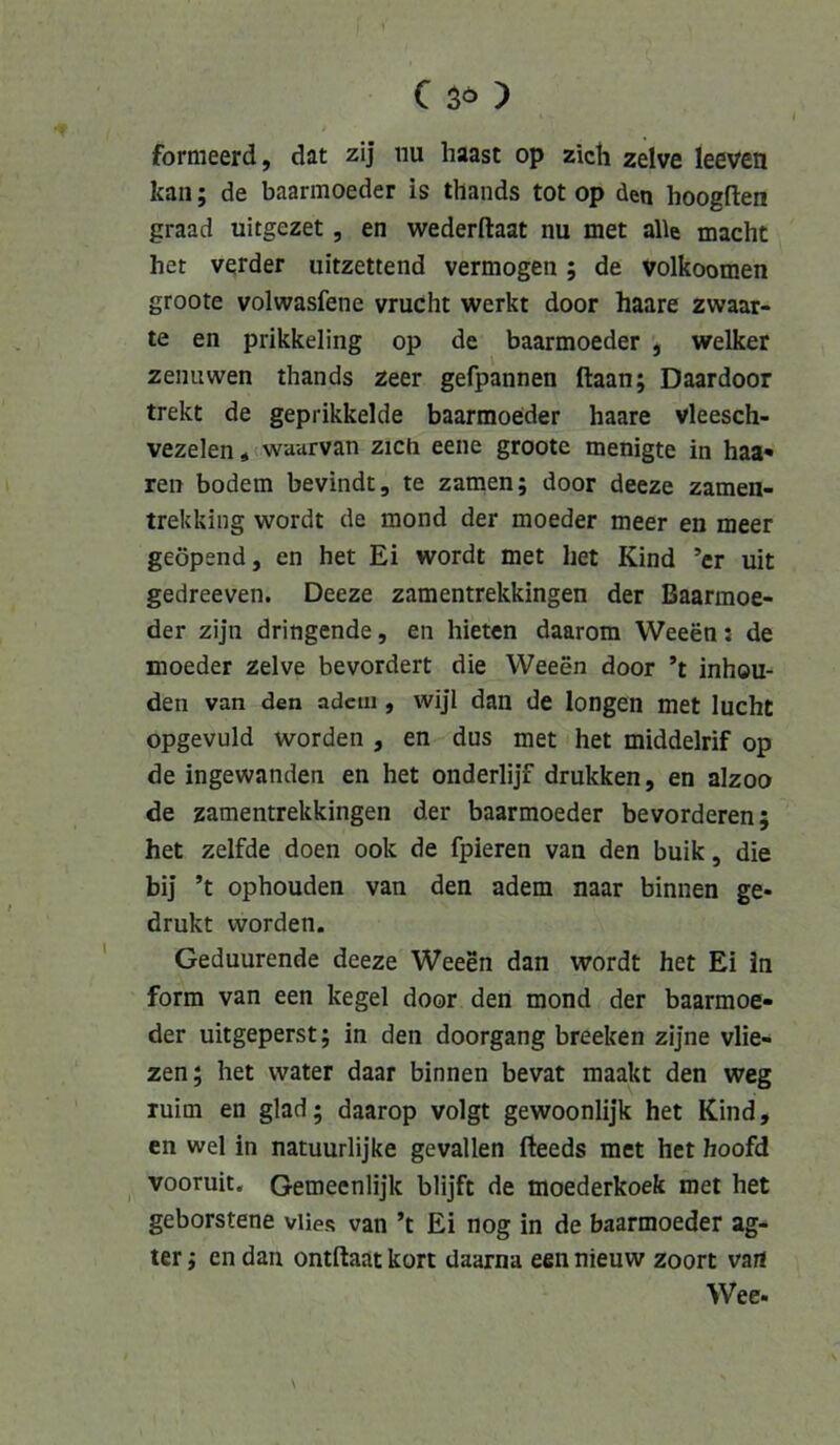fornieerd, dat zij iiu haast op zieh zelve leeven kan; de baarmoeder is thands tot op den hoogfien graad uitgezet, en wederftaat nu met alle macht het verder uitzettend vermögen; de volkoomen groote volwasfene vrucht werkt door haare zwaar- te en prikkeling op de baarmoeder , welker zenuwen thands zeer gefpannen ftaan; Daardoor trekt de geprikkelde baarmoeder haare vleesch- vezelen«(waarvan zieh eene groote menigte in haa« ren bodem bevindt, te zamen; door deeze zamen- trekldng wordt de mond der moeder meer en meer geöpend, en het Ei wordt met het Kind ’cr uit gedreeven. Deeze zamentrekkingen der Baarmoe- der zijn dringende, en hieten daarom Weeen: de moeder zelve bevordert die Weeen door ’t inhou- den van den adciii, wijl dan de longen met lucht opgevuld worden , en dus met het middelrif op de ingewanden en het onderlijf drukken, en alzoo de zamentrekkingen der baarmoeder bevorderen; het zelfde doen ook de fpieren van den buik, die bi] ’t ophouden van den adem naar binnen ge- drukt worden. Geduurende deeze Weeen dan wordt het Ei in form van een kegel door den mond der baarmoe- der uitgeperst; in den doorgang breeken zijne vlie- zen; het water daar binnen bevat maakt den weg luim en glad; daarop volgt gewoonlijk het Kind, en wel in natuurlijke gevallen fteeds met het hoofd vooruit, Gemeenlijk blijft de moederkoek met het geborstene viies van ’t Ei nog in de baarmoeder ag- ter; en dan ontftaat kort daarna een nieuw zoort vart Wee.