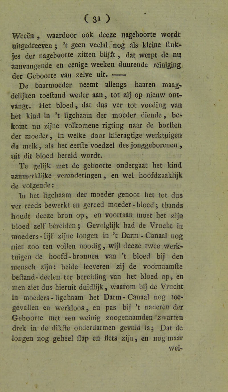 C 30 Weeen , waardoor ook deeze nageboorte wordt uitgedreeven ; ’t geen veelal fnog als kleine ftiik- ]es der nageboorte zitten blijfc, dat werpt de nu aanvangende en eenige weeken duurende reiniging der Geboorte van zelve uit. De baarmoeder neemt allengs haaren maag- delijken toeftand weder aan, tot zij op nieuw ont- vangt. Het bloed, dat dus ver tot voeding van het kind in ’t ligchaam der moeder diende, be« komt nu zijne volkomene rigting naar de borften der moeder, in welke door klieragtige werktpigen da melk, als het eerfle voedzel des jonggeborenen , uit dit bloed bereid wordt. Te gelijk met de geboorte ondergaat het kind aanmerklijke veranderingen, en wel hoofdzaaklijk de volgende: In het ligchaam der moeder genoot het tot dus ver reeds bewerkt en gereed moeder-bloed; thands houdt deeze bron op, en voortaan moet het zijn bloed zelf bereiden; Gevolglijk had de Vrucht in moeders - lijf zijne longen in ’t Darm - Canaal nog niet ZOO ten vollen noodig, wijl deeze twee werk* tuigen de hoofd-bronnen van ’t bloed bij den mensch zijn: beide leeveren zij de voornaamfte beftand-deelen-ter bereiding van het bloed op, en men ziet dus hieruit duidlijk, waarom bij de Vrucht in moeders - ligchaam het Darm-Canaal nog toe- gevallen en werkloos, en pas bij ’t naderen der Geboorte met een weinig zoogenaamden zvvarten drek in de dikfte onderdarmen gevuld is; Dat de longen nog geheel flap en flets zijn, en nog inaar vvei-