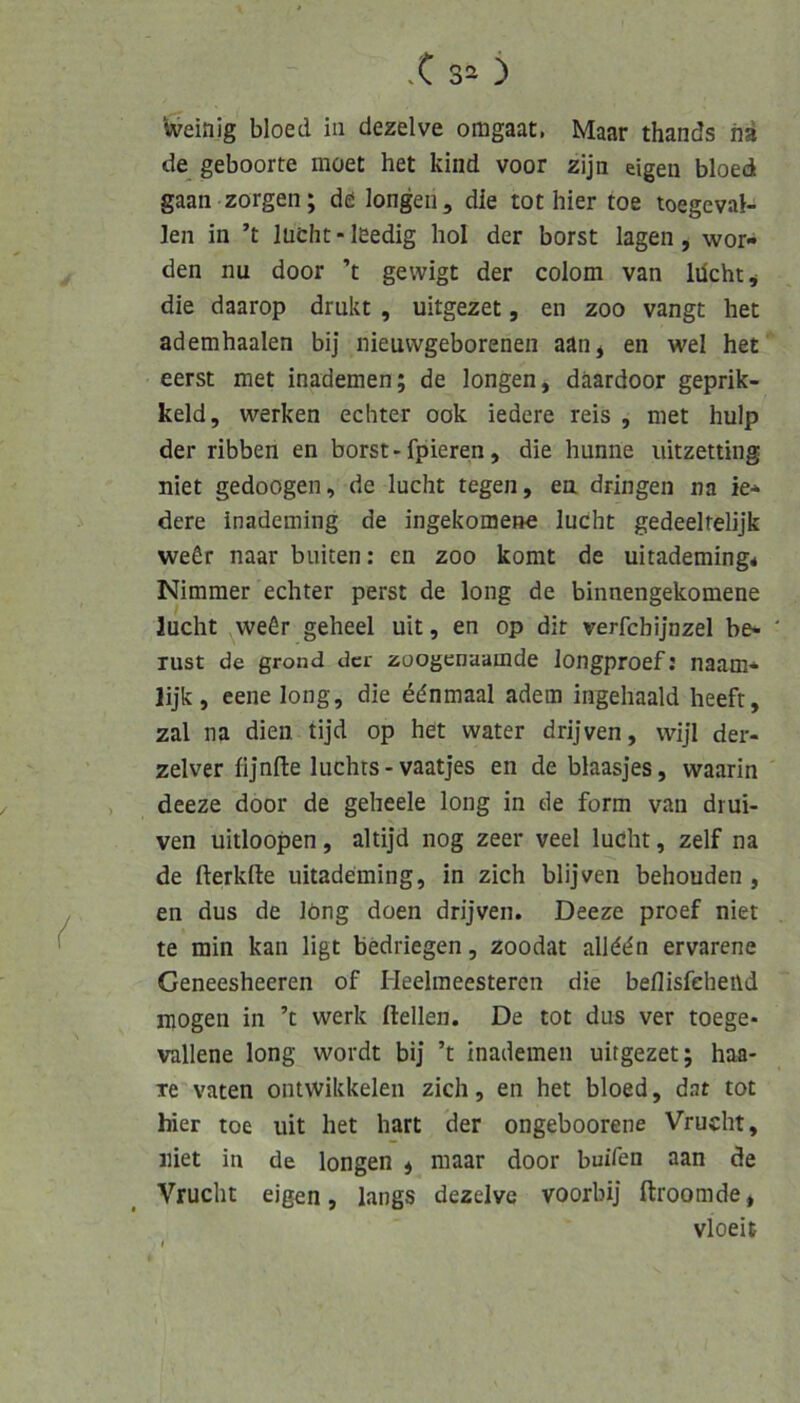Weinig bloed in dezelve omgaat, Maar thands hi de geboorte moet het kind voor zijn eigen bloed gaan zorgen; de longen, die tot hier toe toegeval- len in ’t lüCht - leedig hol der borst lagen, wor- den nu door ’t gewigt der colom van lüchtj die daarop drukt , uitgezet, en zoo vangt het ademhaalen bij nieuvvgeborenen aan^ en wel het eerst met inademen; de longen, däardoor geprik- keld, werken echter ook iedere reis , met hulp der ribben en borst-fpieren, die hunne uitzetting niet gedoögen, de lucht tegen, en dringen na ie- dere inademing de ingekomen« lucht gedeelrelijk weßr naar buiten: en zoo komt de uitademing* Nimmer echter perst de long de binnengekomene lucht vveßr geheel uit, en op dit verfchijnzel be- Tust de grond der zoogenaamde longproef: naam- lijk, eene long, die ddnmaal adem ingehaald heefr, zal na dien tijd op het water drijven, wijl der- zelver fijnfte luchts-vaatjes en de blaasjes, waarin deeze door de geheele long in de form van drui- ven uitloopen, altijd nog zeer veel lucht, zelf na de fterkfte uitademing, in zieh blijven behouden , en dus de long doen drijven. Deeze proef niet te min kan ligt bedriegen, zoodat allddn ervarene Geneesheeren of Heelmeesteren die beflisfehend mögen in ’t werk Hellen. De tot dus ver toege- vallene long wordt bij ’t inademen uitgezet; haa- Te vaten ontwikkelen zieh, en het bloed, dat tot hier toe uit het hart der ongeboorene Vrucht, niet in de longen ^ maar door buifen aan de Vrucht eigen, längs dezelve voorbij ftroomde, vloeit