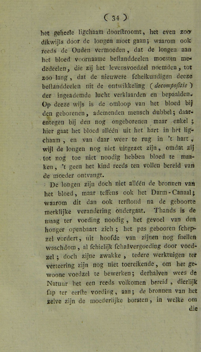 het gehede ligcliaam doorftroomt, het even zo(y dikwijls door de longen moet gaan; waarom ook reeds de Ouden vermoeden, dat de longen aan het bloed voornaatne bedanddeelen moesten me- dedeelen^ die zij het levensvoedzel nrtemden, tot ZOO lang , dat de nieuwere fcheikundigen deeze bedanddeelen nit de ontwikkeling (äecompoßtie ') der ingeademde lucht verklaarden en bepaalden, Op deeze wijs is de omloop van het bloed bij den geborenen, ademenden mensch dubbel j daar- entegeii bij den nog ongeborenen maar ^enkel ; hier gaat het bloed allddn uit het hart in het lig- chaam , en van daar weer te rüg in ’t hart , wijl de longen nog niet uitgezet zijn, omdat zij , tot nog toe niet noodig hebben bloed te maa- ken, ’t geen het kind reeds ten vollen bereid van de moeder ontvangr. De longen zijn doch niet allddn de bronnen van het bloed, maar tefFens ook het Darm-Canaal; waarom dit dan ook terftond na de geboorte merklijke verandering ondergaat. Thands is de inaag ter voeding noodig , het gevoel van den honger openbaart zieh ; het pas gebooren fchep- zel vordert, nit hoofde van zijnen nog fnellen waschdom, al fchielijk fchatlvergoeding door voed- zel ; doch zijne zwakke , tedere werktuigen ter verteering zijn nog niet toereikende, om het ge- woone voedzel te bewerken; derhalven wees de Natuur het een reeds volkomen bereid , dierlijk fap ter eerfle voeding, aanj de bronnen van het zelve zijn de moederlijke borsten, in welke om die