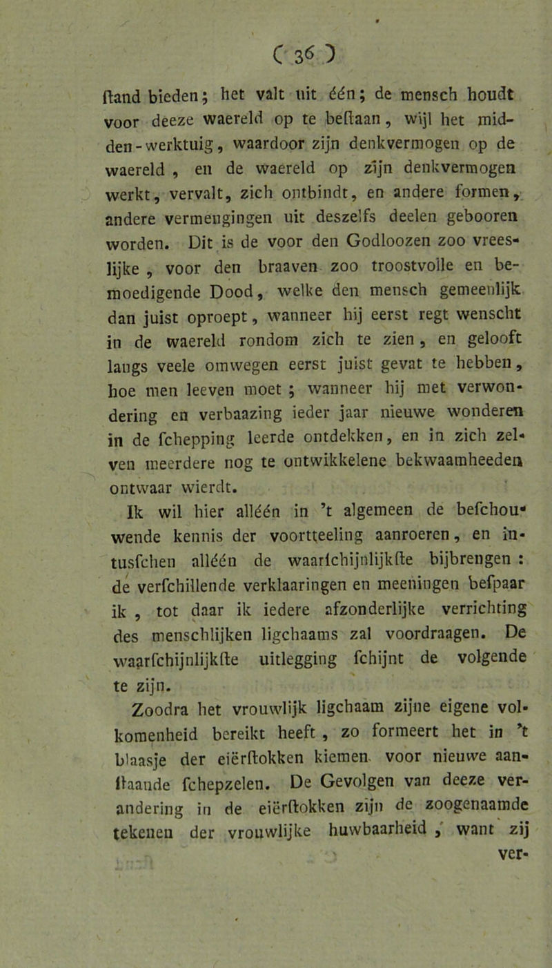 ftandbieden; het valt uit ddn; de mensch houdt voor deeze waereld op te beflaan, wijl het mid- den - werktuig, waardoor zijn denkvermogen op de waereld , en de waereld op z1]n denkvermogen werkt, vervalt, zieh ombindt, en andere formen, andere vermengingen uit desze’fs deelen gebooren worden. Dit is de voor den Godloozen zoo vrees- lijke , voor den braaven zoo troostvolle en be- moedigende Dood, welke den mensch gemeenlijk dan juist oproept, wanneer hij eerst regt wenscht in de waereld rondom zieh te zien, en gelooft längs veele omwegen eerst juist gevat te hebben, hoe men leeven moet ; wanneer hij met verwon- dering en verbaazing ieder jaar nieuwe wonderen in de fehepping Icerde ontdekken, en in zieh zel- ven ineerdere nog te ontwikkelene bekvvaamheeden ontwaar wierdt. Ik wil hier alld^n in ’t algemeen de befehou- wende kennis der voortteeling aanroeren, en in- tusfehen alldän de waarlehijnlijkfte bijbrengen : de verfehillende verklaaringen en meeningen befpaar ik , tot daar ik iedere afzonderlijke verriehting des menschlijken ligehaams zal voordraagen. De wagrfehijnlijkfle uitlegging fehijnt de volgende te zijn. Zoodra het vrouwlijk ligehaam zijne eigene vol- komenheid bereikt heeft , zo formeert het in *t blaasje der eierftokken kiemen. voor nieuwe aan- llaande fchepzelen. De Gevolgen van deeze ver- andering in de eierftokken zijn de zoogenaamde tekeiieu der vrouwlijke huwbaarheid want zij ' ver-