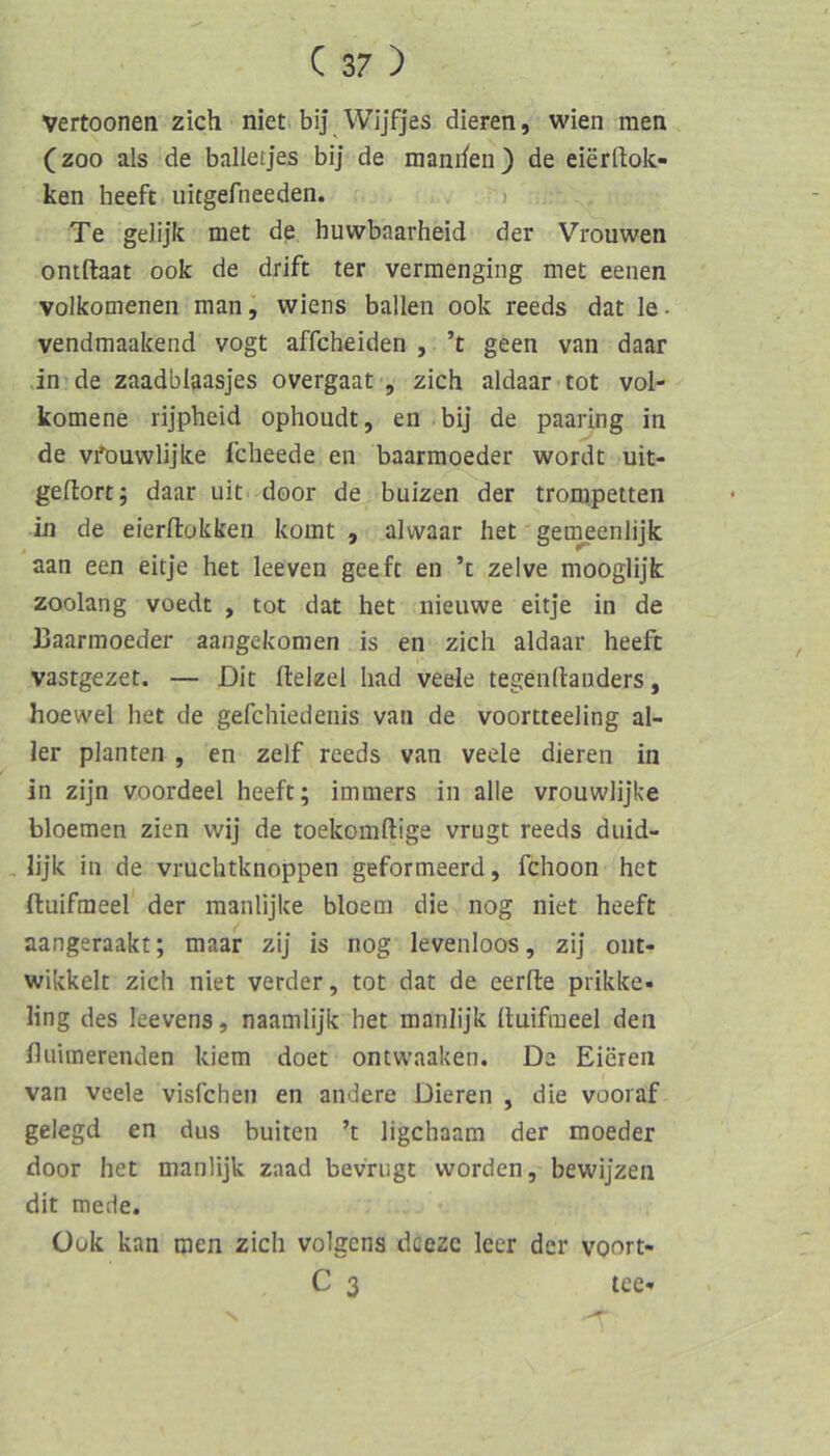 Vertoonen zieh niet> bij Wijfjes dieren, wien mea (zoo als de balletjes bij de manrfen) de eierftok- ken heeft uitgefneeden. ) Te gelijk met de huwbaarheid der Vrouwen ontftaat ook de drift ter vermengiiig met eenen volkomenen man^ Wiens ballen ook reeds dat le. vendmaakend vogt affcheiden , ’t geen van daar .in de zaadblaasjes overgaat , zieh aldaar tot vol- komene rijpheid ophoudt, en bij de paaring in de vfouwlijke feheede en baarmoeder wordt uit- gellortj daar uit door de buizen der trompetten in de eierftokken komt , alwaar het gemeenlijk aan een eitje het leeven geeft en ’t zelve mooglijk zoolang voedt , tot dat het nieuwe eitje in de Haarmoeder aangekomen is en zieh aldaar heeft vastgezet. — Dit ftelzel had veele tegenrtauders, hoewel het de gefehiedenis van de voortteeling al- ler planten , en zelf reeds van veele dieren in in zijn voordeel heeft; immers in alle vrouwlijke bloemen zien wij de toekomftige vrugt reeds duid- , lijk in de vruehtknoppen geformeerd, fehoon het ftuifmeel der manlijke bloem die nog niet heeft aangeraakt; maar zij is nog levenloos, zij oiit- wikkelt zieh niet verder, tot dat de eerfte prikke- ling des leevens, naamlijk het manlijk Ituifmeel den flulinerenden kiem doet ontwaaken. De Eieren van veele visfehen en andere Dieren , die vooraf gelegd en dus buiten ’t ligehaam der moeder door het manlijk zaad bevriigt worden, bewijzen dit mede. Ook kan men zieh volgens deeze leer der voort- C 3 tee- N