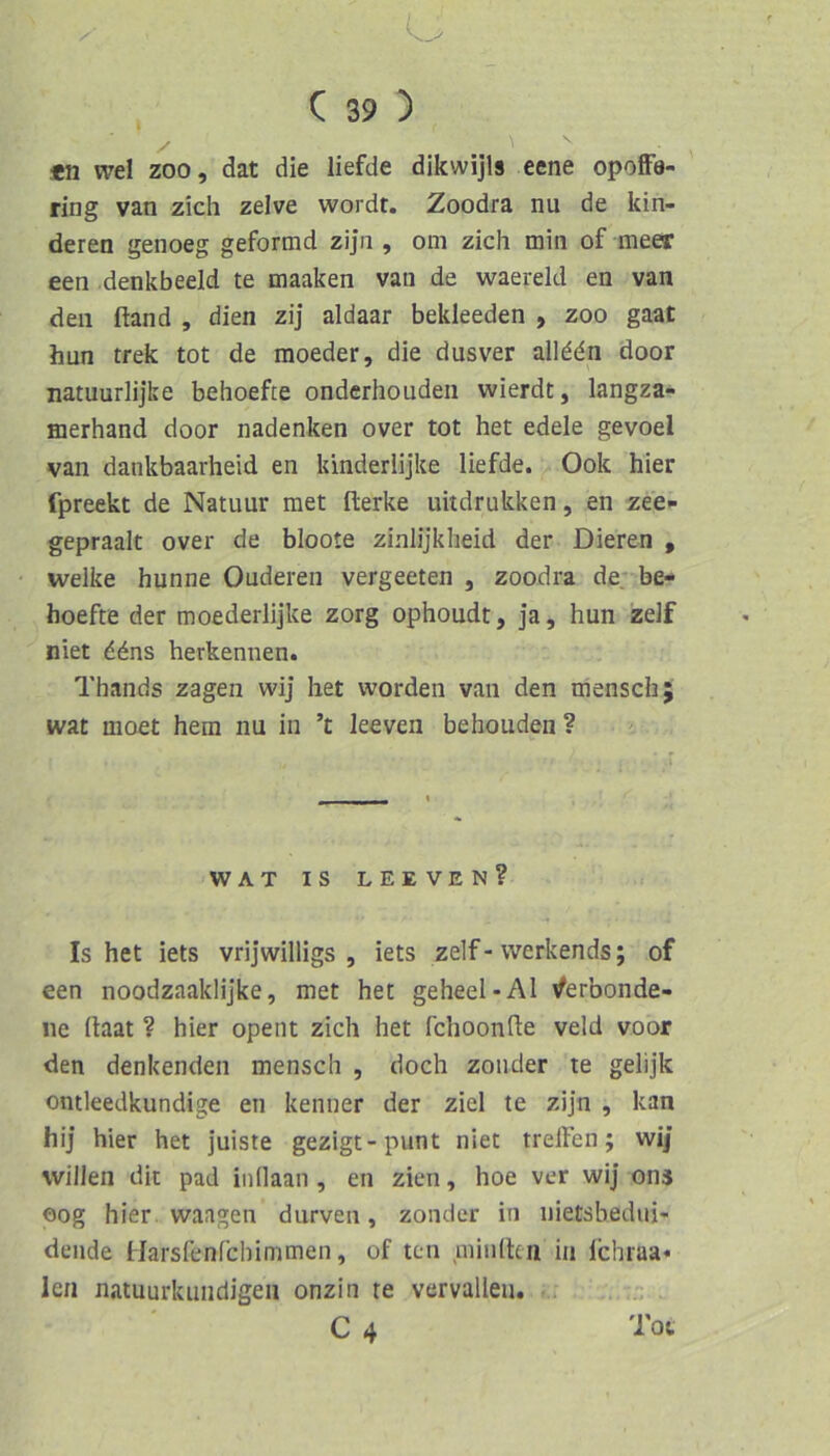 o , C 39 ) *n wel ZOO, dat die liefde dikwijls eene opofFe- ring van zieh zelve wordt. Zoodra nu de kin- deren genoeg geformd zijn , om zieh min of meer een.denkbeeid te maaken van de waereld en van den ftand , dien zij aldaar bekleeden , zoo gaat hun trek tot de moeder, die dusver allddn door natuurlijke behoefte onderhouden wierdt, langza- merhand door nadenken over tot het edele gevoel van dankbaarheid en kinderlijke liefde. Ook hier fpreekt de Natuur met fterke uitdrukken, en zee- gepraalt over de bloote zinlijkheid der Dieren , welke hunne Ouderen vergeeten , zoodra de. be- hoefte der moederlijke zorg ophoudt, ja, hun zelf niet ddns herkennen. Thands zagen wij het worden van den mensch; wat moet hem nu in ’t leeven behouden? > WAT IS LEEVEN? Is het iets vrijwilligs , iets zelf-werkends; of een noodzaaklijke, met het geheel-Al iferbonde- ne (hat ? hier opent zieh het fchoonfte veld voor den denkenden mensch , doch zoiider te gelijk ontleedkundige en kennet der ziel te zijn , kan hij hier het juiste gezigt-punt niet treffen; wi/ willen dit pad iiidaan, en zien, hoe ver wij ons oog hier. Waagen durven, zonder in nietsbediii- dende Harsfenfehimmen, of ten niinlten in fchraa« len natuurkiindigeii onzin re vervalleu. C4 Tot