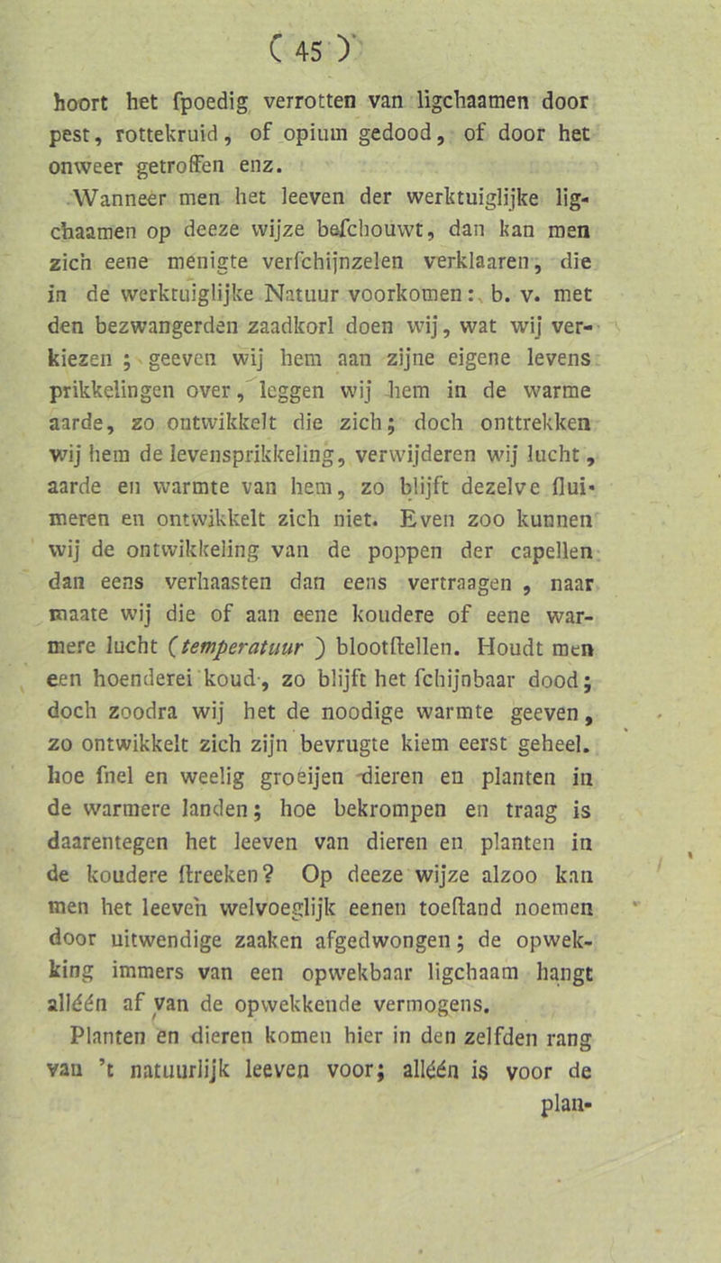 hoort het fpoedig verrotten van ligchaamen door pest, rottekruid , of .opium gedood, of door het onweer getroffen enz. Wanneer men het leeven der werktuiglijke lig- chaamen op deeze vvijze b&fchouwt, dan kan men zieh eene menigte verfchijnzelen verklaaren, die in de werktuiglijke Natuur voorkomenb. v. met den bezwangerden zaadkorl doen wij, wat wij ver- kiezen ; ■ geeven wij hem aan zijne eigene levens prikkelingen over, Icggen wij hem in de warme aarde, zo ontwikkelt die zieh; doch onttrekken wij hem de levensprikkeling, verwijderen wij lucht, aarde en wärmte van hem, zo blijft dezelve flui* ineren en ontwikkelt zieh niet. Even zoo kunnen wij de ontwikkeling van de poppen der capellen dan eens verhaasten dan eens vertraagen , naar Eiaate wij die of aan eene koudere of eene wär- mere lucht (temperatuur ) blootfiellen. Houdt men een hoenderei koud-, zo blijft het fchijnbaar dood; doch zoodra wij het de noodige wärmte geeven, zo ontwikkelt zieh zijn bevrugte kiem eerst geheel. hoe fnel en weelig groeijen -dieren en planten in de wärmere landen; hoe bekrompen en traag is daarentegen het leeven van dieren en planten in de koudere ftreeken? Op deeze wijze alzoo kan men het leeven welvoeglijk eenen toelland noemen door uitwendige zaaken afgedwongeii; de opwek- king immers van een opwekbaar ligehaam hangt allddn af van de opwekkende Vermögens. Planten en dieren körnen hier in den zelfden rang van ’t natuurlijk leeven voor; all^dn is voor de plan-