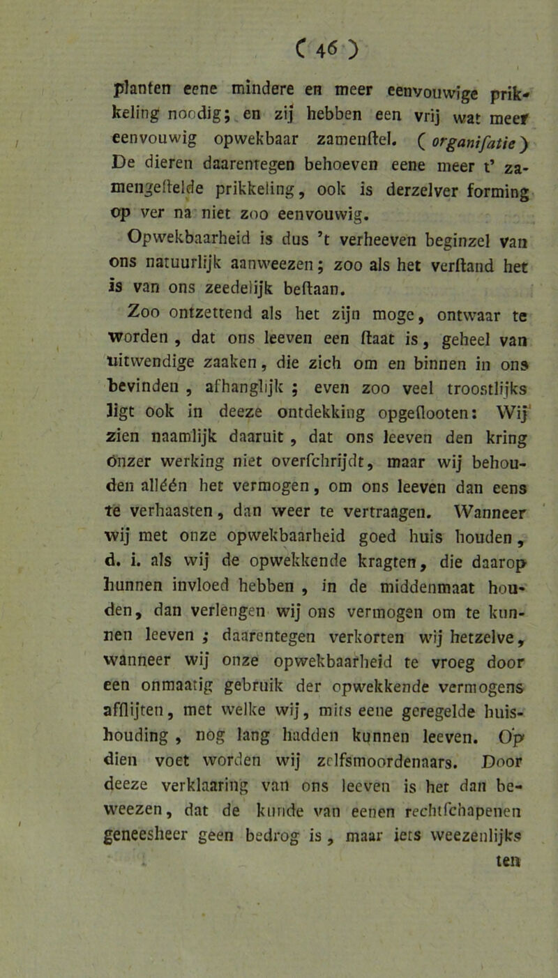 planten eene mindere en meer eenvouwige prik- keling noodig; en zij hebben een vrij wat meer eenvouwig opwekbaar zamenftel. (organifatie') De dieren daarenregen behoeven eene meer t’ za- mengertelde prikkeling, ook is derzelver forming op ver na niet zoo eenvouwig. Opwekbaarheid is dus ’t verheeven beginzel van ons natuurlijk aanweezen; zoo als het verftand het is van ons zeedelijk beftaan. Zoo ontzettend als het zijn möge, ontwaar te worden , dat ons leeven een ftaat is, geheel van «itwendige zaaken, die zieh om en binnen in ons tevinden , afhanglijk ; even zoo veel troostlijks 3igt ook in deeze ontdekking opgeflooten; Wij zien naamlijk daaruit , dat ons leeven den kring önzer werking niet overfchrijdt, maar wij behou- den allddn het vermögen, om ons leeven dan eens te verhaasten, dan weer te vertraagen. Wanneer wij met onze opwekbaarheid goed huis houden, d. i. als wij de opwekkende kragten, die daarop hunnen invloed hebben , in de middenmaat hou- den, dan verlengen wij ons vermögen om te kun- nen leeven ; daarentegen verhörten wij hetzelve, wanneer wij onze opwekbaarheid te vroeg door een onraaatig gebniik der opwekkende Vermögens afflijten, met welke wij, mits eene geregelde huis- houding , nog lang hadden kunnen leeven. Op dien voet worden wij zclfsmoordenaars. Door deeze verklaaring van ons leeven is het dan be- weezen, dat de künde van eenen rechtfehapenen geneesheer geen bedrog is, maar iets weezenlijks . ten