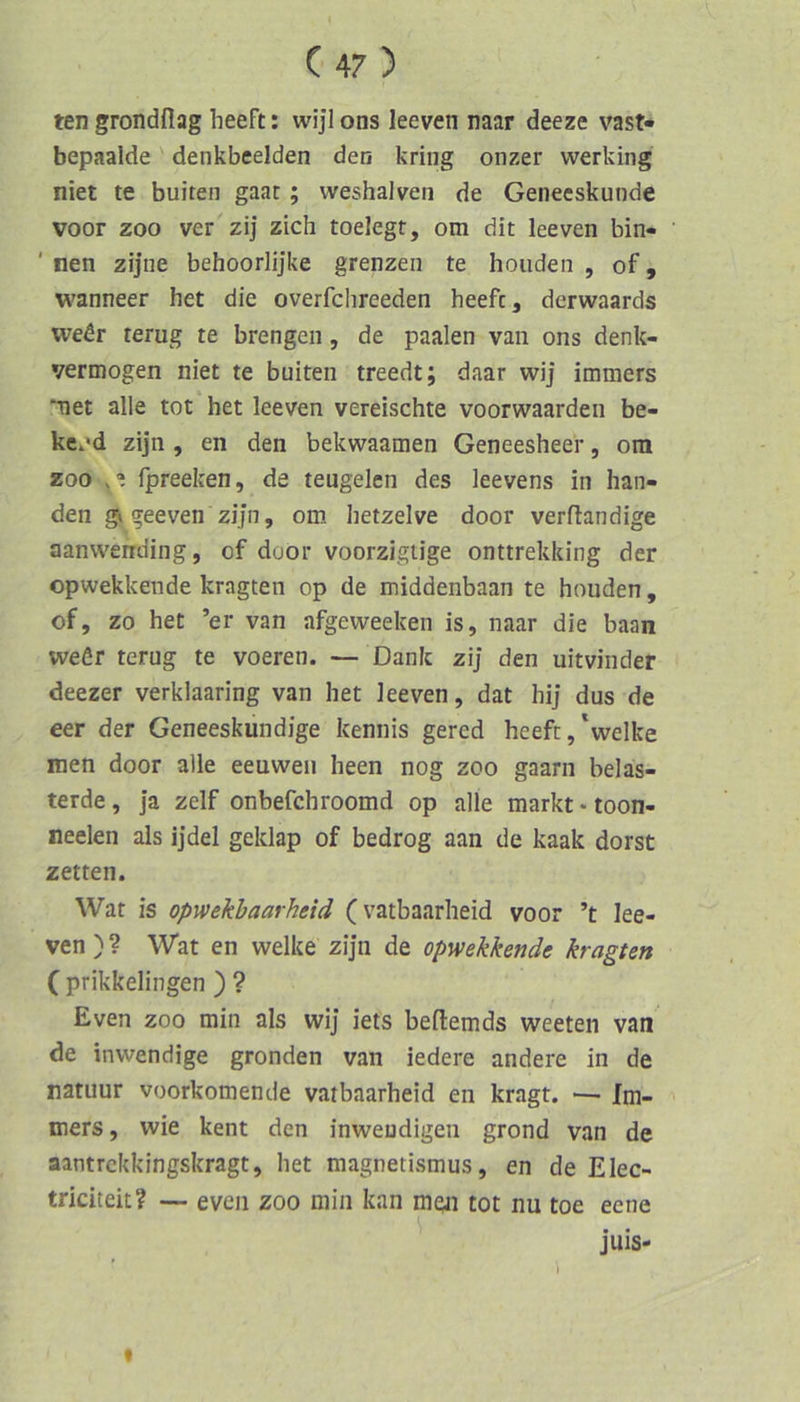 ten grondflag heeft: wijl ons leeven naar deeze vast« bepaalde' denkbeeiden den kring onzer vverking niet te buiten gaat ; weshalven de Geneeskunde voor ZOO ver zij zieh toelegt, om dit leeven bin- ' nen zijiie behoorlijke grenzen te hoiiden , of, wanneer het die overfchreeden heefc, derwaards weör terug te brengen, de paalen van ons denk- vermogen niet te buiten treedt; daar wij immers net alle tot het leeven vereischte voorwaarden be- ke-’d zijn , en den bekwaamen Geneesheer, om ZOO fpreeken, de teugelen des leevens in ban- den g» geeven zijn, om hetzelve door verftandige aanvvending, of door voorzigiige onttrekking der opwekkende kragten op de middenbaan te houden, of, zo het ’er van afgeweeken is, naar die baan weör terug te voeren. — Dank ziJ den uitvinder deezer verklaaring van het leeven, dat hij dus de eer der Geneeskundige keniiis gered heeft,\velke men door alle eeuwen heen nog zoo gaarn beläs- terde, ja zelf onbefchroomd op alle markt-toon- neelen als ijdel geklap of bedrog aan de kaak dorst zetten. Wat is opwekhaarheid (vatbaarheid voor ’t lee- ven)? Wat en welke zijn de opwekkende kragten ( prikkelingen ) ? Even ZOO min als wij iets beftemds weeten van de inwendige gronden van iedere andere in de natuur voorkomende vatbaarheid en kragt. — Im- mers, wie kent den inwendigen grond van de aantrekkingskragt, het magnetismus, en de Elec- triciteit? •— eveii zoo min kan men tot nu toe eene juis- f