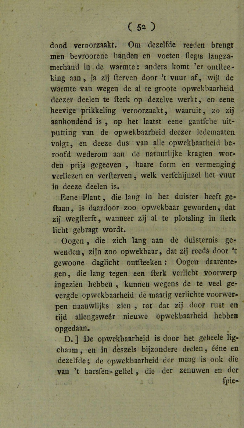 dood veroorzaakt. Om dezelfde reeden brengt men bevroorene banden en voeten flegts langza- merhand in de wärmte: anders komt ’er oiitftee* king aan, ja zij fterven door ’t vuur af, wijl de wärmte van wegen de al te groote opwekbaarheid deezer deelen te fterk op dezelve werkt, en eene ' heevige prikkeling veroorzaakt, waaruit, 20 zij ^ aanhoudend is , op het laatst eene gantfche uit- putting van de opwekbaarheid deezer ledemaaten volgt, en deeze dus van alle opwekbaarheid be- roofd wederom aan de natuurlijke kragten wor- den prijs gegeeven , haare form en vermenging verliezen en verfterven, welk verfchijnzel het vuur in deeze deelen is. Eene Plant, die lang in het duister heeft ge- ftaan, is daardoor zoo opwekbaar geworden, dat zij wegfterft, wanneer zij al te ptotsling in flerk licht gebragt wordt. Oogen, die zieh lang aan de duisternis ge- wenden, zijn zoo opwekbaar, dat zij reeds door ’t gewoone daglicht ontfteeken: Oogen daarente- gen, die lang tegen een fterk verlieht voorvverp ingezien hebben , kunnen wegens de te veel ge- vergde opwekbaarheid de tnaatig verliebte voorwer- pen naauwlijks zien , tot dat zij door rust en tijd allengsweör nieuwe opwekbaarheid hebbea opgedaan. D. ] De opwekbaarheid is door het geheele lig- chaam, en in d'eszels bijzondere deelen, ^dne en dezelfde; de opwekbaarheid der maag is ook die van ’t harsfen - geltel, die der zenuwen en der fpie- /