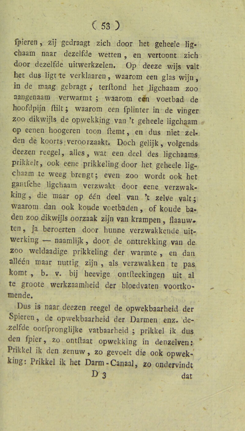 Ipieren, zij gedrängt zieh door het geheele lig- chaam naar dezelfde wetten , en vertoont zieh door dezelfde uitwerkzelen, Op deeze wijs valt het dus ligt te verklaaren , waaroni een glas wijn , in de mang gebragtterflond het ligchaam zoo aangenaam verwarmt ; waarom een voetbad de hoofdpijn ftilt j waarom een fplinter in de vinger ZOO dikwijls de opwekking van ’t geheele ligchaam op eenen hoogeren toon ftemt, en dus niet zeU den de koorts veroorzaakt. Doch gelijk, volgends deezen reegel, alles, wat een deel des ligehaams prikkelr, ook eene prikkeling door het geheele lig- chaam te weeg brengt; even zoo wordt ook het ganifche ligchaam verzwakt door eene verzwak- king, die maar op ddn deel van ’t zelv'e valt; waarom dan ook koude voetbaden, of koude ba- den ZOO dikwijls oorzaak zijn van krampen, flaauw. ten, ja beroerten door hunne verzwakkende uit- werking — naamlijk, door de onttrekking van de ZOO weldaadige prikkeling der wannte , en dan allden maar mutig zijn , als verzwakken te pas komt , b. V. bij heevige ontfleekingen uit al te groote werkzaamheid der bloedvaten voortko- mende. Dus is naar deezen reegel de opwekbaarheid der Spieren, de opwekbaarheid der Darmen enz. 'de- zelfde oorfpronglijke vatbaarheid ; prikkel ik dus den fpier, zo ontdaat opwekking in denzelven: * Prikkel ik den zenuw, zo gevoelt die ook opwek- king: Prikkel ik het Darm-Canaal, zo ondervindt 3 dat '