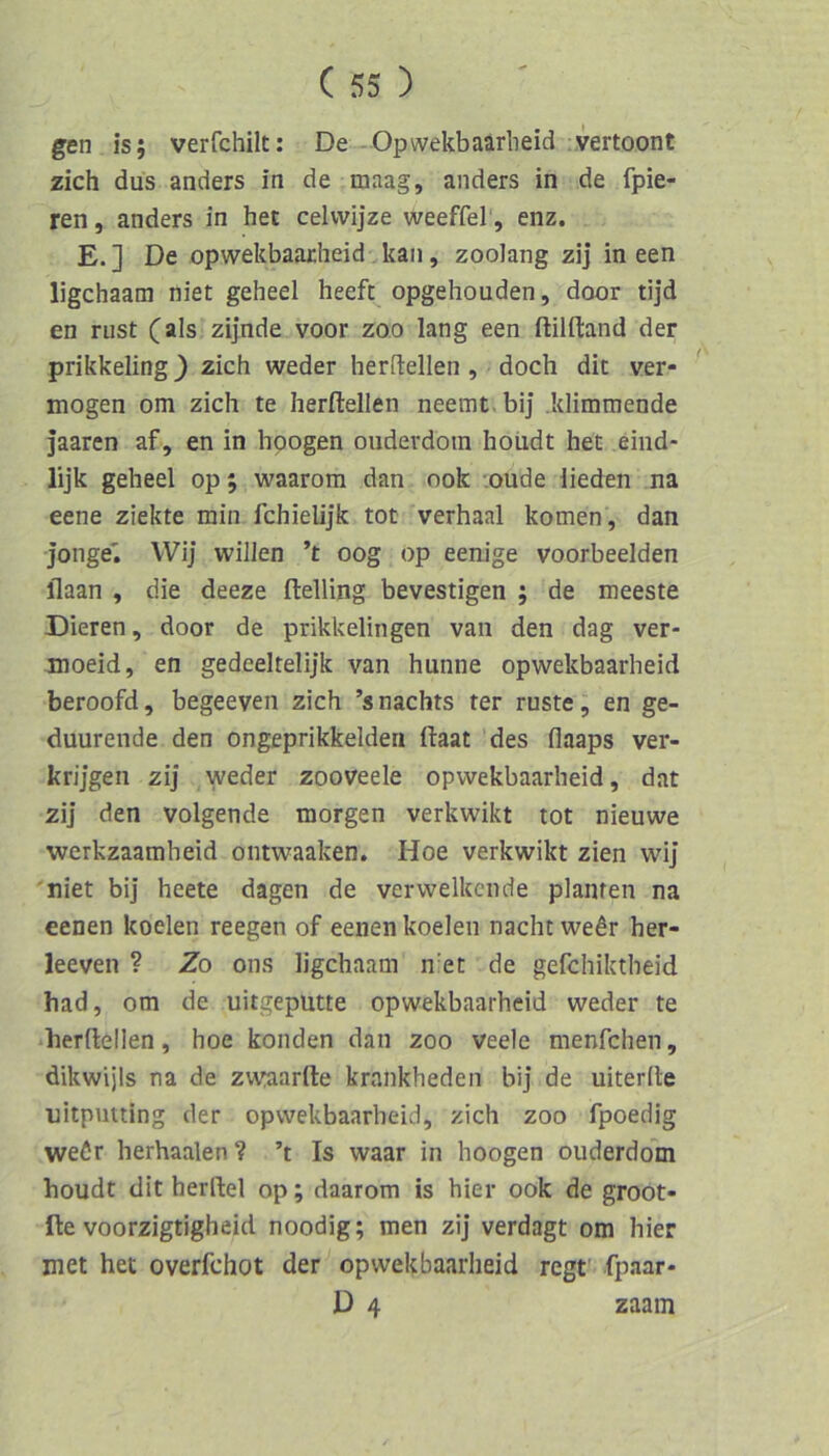 gen is; verfchilt: De- Opwekbaarheid vertoont zieh dus anders in de maag, anders in de fpie- ren, anders in het celvvijze weeffel, enz. E.] De opwekbaarheid kan, zoolang zij in een ligehaam niet geheel heeft opgehouden, door tijd en rust (als zijnde voor zoo lang een ftilfland der prikkeling} zieh weder herftellen , doeh die ver- mögen om zieh te herftellen neemt, bij .klimmende jaaren af, en in hpogen ouderdoin hoiidt het eind- lijk geheel op; waarom dan ook -.oude lieden na eene ziekte min fehielijk tot verhaal körnen, dan jonge^ VVij willen ’t oog op eenige voorbeelden flaan , die deeze ftelling bevestigen ; de meeste Dieren, door de prikkelingen van den dag ver- moeid, en gedeeltelijk van hunne opwekbaarheid beroofd, begeeven zieh ’snaehts ter rüste j en ge- duurende den ongeprikkelden ftaat des flaaps ver- krij’gen zij weder zooveele opwekbaarheid, dat zij den volgende morgen verkwikt tot nieuwe werkzaamheid ontwaaken. Hoe verkwikt zien wij niet bij heete dagen de verwelkende planten na eenen koelen reegen of eenen koelen nacht we^r her- leeven ? Zo ons ligehaam niet de gefchiktheid had, om de uitgeputte opwekbaarheid weder te •herftellen, hoe konden dan zoo veele menfehen, dikwijls na de zu’iaarfte krankheden bij de uiterfte nitputting der opwekbaarheid, zieh zoo fpoedig weör herhaalen? ’t Is waar in hoogen ouderdom houdt dit herftel op; daarom is hier ook de groot- fte voorzigtigheid noodig; men zij verdagt om hier met het overfehot der opwekbaarheid regt' fpaar- D 4 zaam