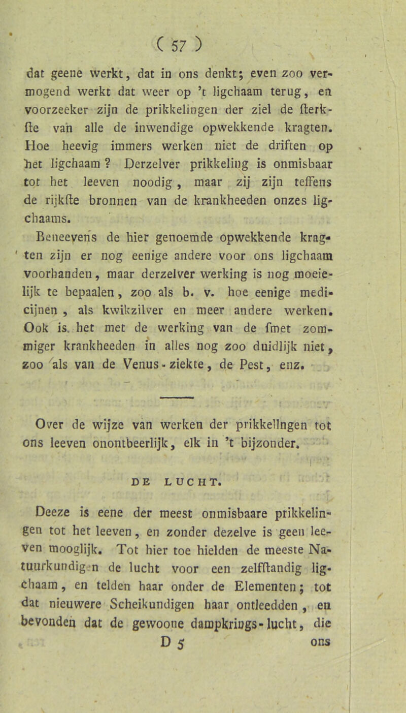 dat geene werkt, dat in ons denkt; even zoo ver- mögend werkt dat weer op ’c ligchaam terug, en voorzeeker zijn de prikkelingen der ziel de fterk- fte van alle de inwendige opwekkende kragten. Hoe heevig immers werken niet de driften op het ligchaam ? Derzelver prikkeling is onmisbaar tot het leeven noodig, maar zij zijn teffens de rijkfte bronnen van de krankheeden onzes lig- chaams. Beneevens de hier genoemde opwekkende krag- ' ten zijn er nog eenige andere voor ons ligchaam voorhanden, maar derzelver werking is nog moeie- lijk te bepaalen, zop als b. v. hoe eenige medi- cijnen , als kwikzilver en meer andere werken. Ook is. het met de werking van de fmet zora- % miger krankheeden in alles nog zoo duidlijk niet, ZOO als van de Venus - ziekte, de Pest, enz. Over de wijze van werken der prikkelingen tot ons leeven onontbeerlijk, elk in ’t bijzonder. D E L U C H T. • Deeze is eene der meest onmisbaare prikkelin- gen tot het leeven, en zonder dezelve is geen lee- ven mooglijk. Tot hier toe hielden de meeste Na- tuurkundigen de lucht voor een zelfflandig lig- chaam, en telden haar onder de Elementen; tot dat nieuwere Scheikundigen haar ontleedden , en bevonden dat de gewoone dampkriugs-lucht, die D 5 ons
