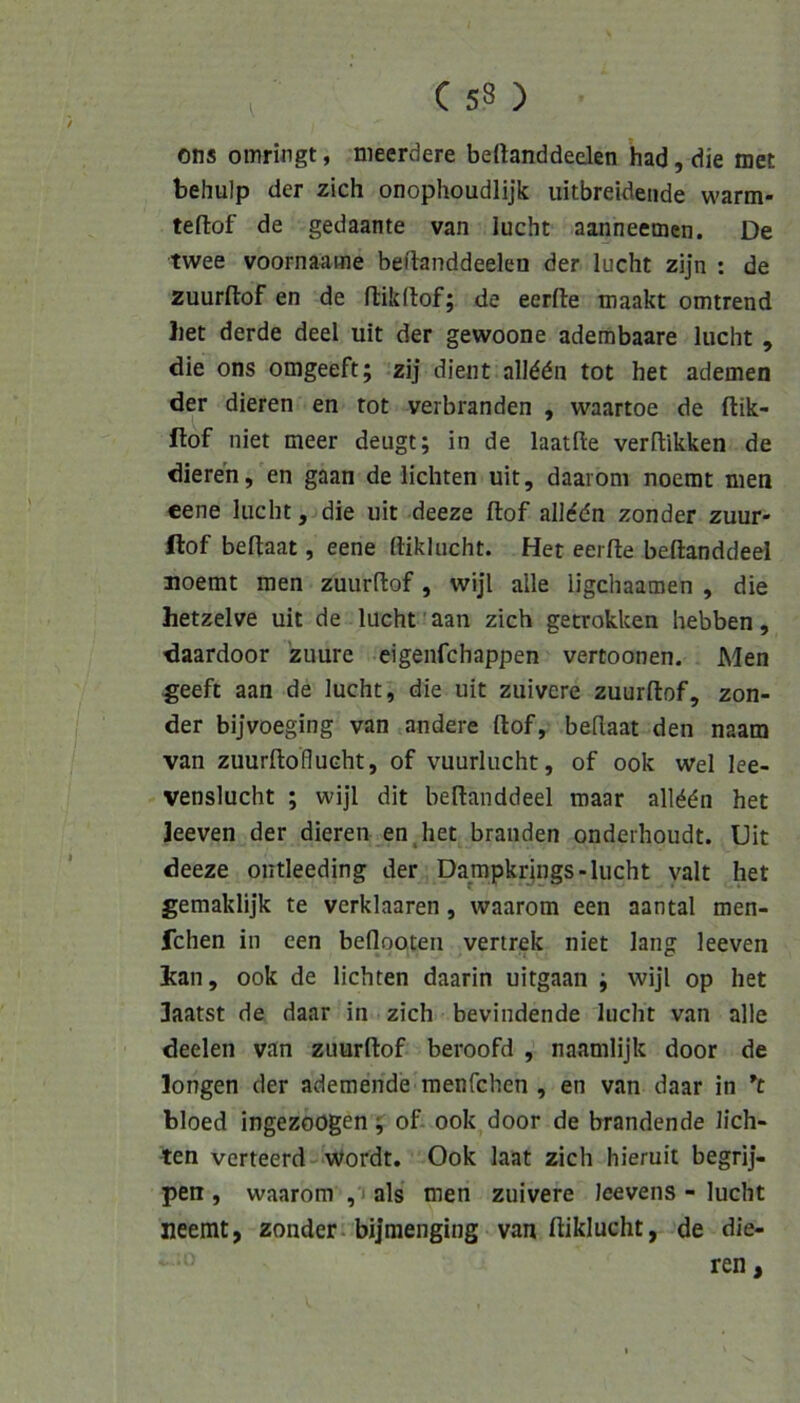 ons omringt, nieerdere beftanddeden had, die met behulp der zieh onophoudlijk uitbreideade wartn- teftof de gedaante van lucht aanneemen. De twee voornaame beflanddeelen der lucht zijn : de zuurftof en de flildtof; de eerfte maakt omtrend liet derde deel uit der gewoone adembaare lucht , die ons omgeeft; zij dient all^dn tot het ademen der dieren en tot verbranden , waartoe de ftik- ftof niet meer deugt; in de laatfte verflikken de dieren, en gaan de lichten uit, daaroni noerat men eene lucht, die uit deeze ftof alMdn zonder zuur« ftof beflaat, eene ftiklucht. Het eerlle beftanddeel moemt men zuurftof, wijl alle ligchaamen , die hetzelve uit de lucht’aan zieh getrokken hebben, daardoor zuure eigenfehappen vertoonen. Men ^eeft aan de lucht, die uit zuivere zuurllof, zon- der bijvoeging van andere ftof, beftaat den naam van zuurftoflucht, of vuurlucht, of ook wel lee- venslucht ; wijl dit beftanddeel maar allddn het Jeeven der dieren en,het branden onderhoudt. Uit deeze ontleeding der Dampkrjngs-lucht valt het gemaklijk te verklaaren, waarom een aantal men- fchen in een beflooteii vertrek niet lang leeven Ican, ook de lichten daarin uitgaan ; wijl op het 3aatst de daar in zieh bevindende lucht van alle deelen van zuurftof beroofd , naamlijk door de longen der ademende raenfehen , en van daar in bloed ingezoogen ;■ of ook door de brandende lich- ten verteerd-Wordt. Ook laat zieh hieruit begrij- pen , waarom , i als men zuivere leevens - lucht neemt, zonder. bijraenging van ftiklucht, de die-