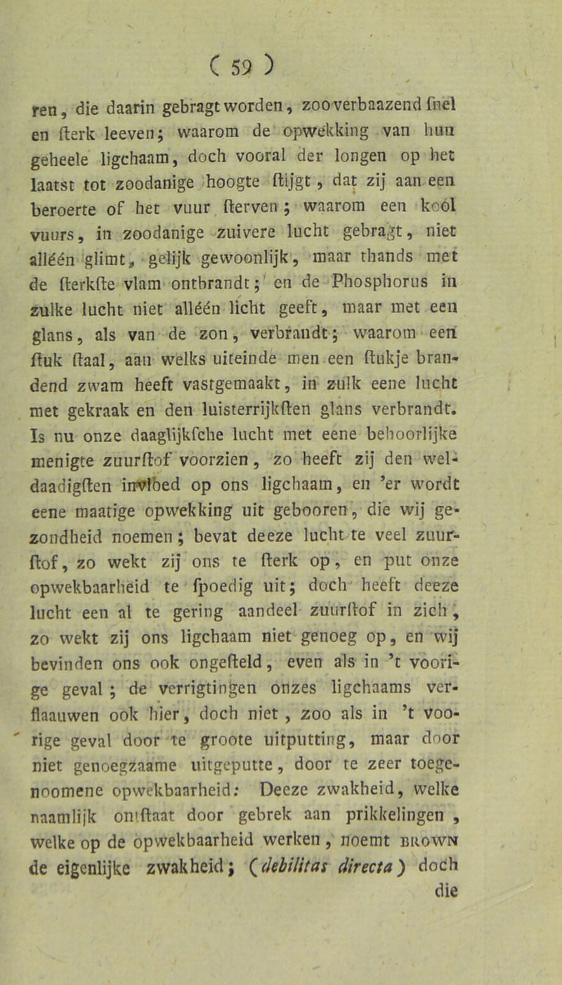 ren, die daarin gebragt worden, zooverbaazend fnel en fterk leeven; waarom de opwekking van huti geheele ligchaam, doch vooral der longen op het laatst tot zoodanige hoogte ftijgt, dat zij aan een beroerte of het vnur fterven ; waarom een kool vuurs, in 2oodanige zuivere lucht gebragt, niet all^^n glimt, gelijk gewoonlijk, maar thands met de fterkfte vlam ontbrandt;' en de Phosphorus in zulke lucht niet alld^n licht geeft, maar met een glans, als van de zon, verbraiidt ; waarom een Puk ftaal, aan welks uiteinde men .een ftukje bran- dend zwam heeft vastgemaakt, in zulk eene lucht met gekraak en den luisterrijkften glans verbrandt. Is nu onze daaglijkfche lucht met eene behoorlijke menigte zuurflof voorzien, zo heeft zij den wel- daadigften iirvlbed op ons ligchaam, en ’er wordt eene maatige opwekking uit gebooren, die wij ge- zoiidheid noemen; bevat deeze lucht te veel zuur- flof, zo wekt zij ons te fterk op, en put onze opwekbaarheid te fpoedig uit; doch heeft deeze lucht een al te gering aandeel zuurltof in zieh, zo wekt zij ons ligchaam niet genoeg op, en wij bevinden ons ook ongefteld, even als in ’t voori- ge geval ; de verrigtingen onzes ligehaams ver- flaauwen ook hier, doch niet , zoo als in ’t voo- ' rige geval door te groote uitpiitting, maar door niet genoegzaame uitgeputte, door te zeer toege- noomene opwekbaarheid; Deeze zwakheid, welke naamlijk omftaat door gebrek aan prikkelingen , welke op de opwekbaarheid werken , noemt bkown de eigenlijke zwakheid; (^debilitas directa) doch die