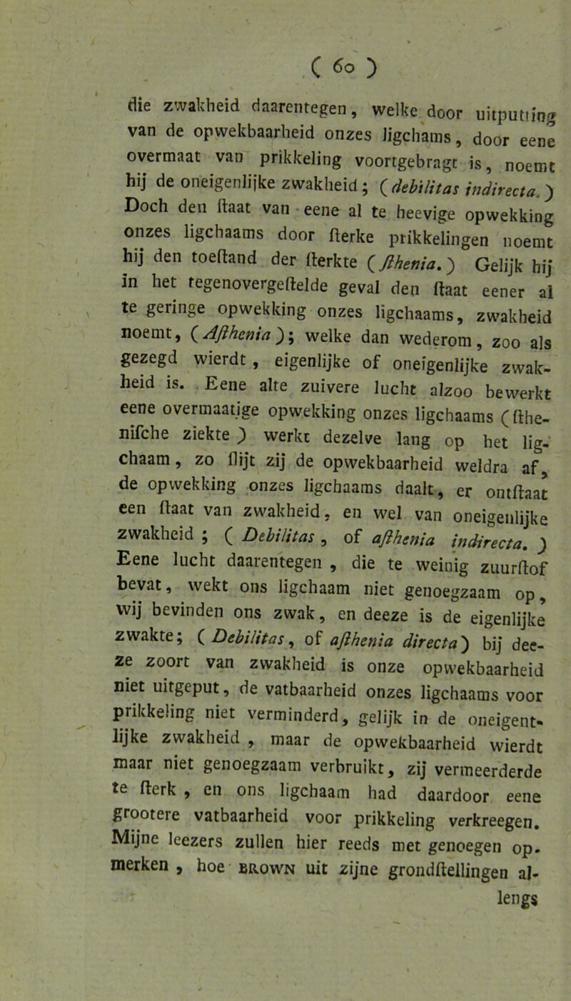 die zwalvheid daarentegen, welke door uitputtio.'» van de opwekbaarlieid onzes Jigchams, door eene overmaat van prikkeling voortgebragc is, noemt hij deoneigenliikezwakheid; {debilitas indirecta.^ Doch den llaat van eene al te heevige opwekking onzes ligchaams door fterke prikkelingen noemt hij den toeftand der (lerkte (^ßhenia.') Gelijk hij in het fegenovergeftelde geval den ftaat eener al ^ te geringe opwekking onzes ligchaams, zwakheid noemt, (^Aßhenia')\ welke dan wederom, zoo als gezegd wierdt, eigenlijke of oneigenlijke zwak- heid is. Eene alte zuivere lucht alzoo bewerkt eene overmaatige opwekking onzes ligchaams (fthe- nifche ziekte ; werkt dezelve lang op het lig- chaam, zo flijt zij de opwekbaarheid weldra af de opwekking onzes ligchaams daalt, er oniflaat een ftaat van zwakheid, en wel van oneigenlijke zwakheid ; ( Debilitas , of aflhenia indirecta. } Eene lucht daarentegen , die te weinig zuurftof bevat, wekt ons ligchaam niet genoegzaam op, wij bevinden ons zwak, en deeze is de eigenlijke zwakte; i Debilitas ^ of aflhenia directa') bij dee- ze zoort van zwakheid is onze opwekbaarheid niet uitgeput, de vatbaarheid onzes ligchaams voor prikkeling niet verminderd, gelijk in de oneigent- lijke zwakheid , maar de opwekbaarheid wierdt niaar niet genoegzaam verbruikt, zij vermeerderde te fterk , en ons ligchaam had daardoor eene grootere vatbaarheid voor prikkeling verkreegen, Mijne leezers zullen hier reeds met genoegen op. merken , hoe brown uit zijne grondftellingen al- lengs