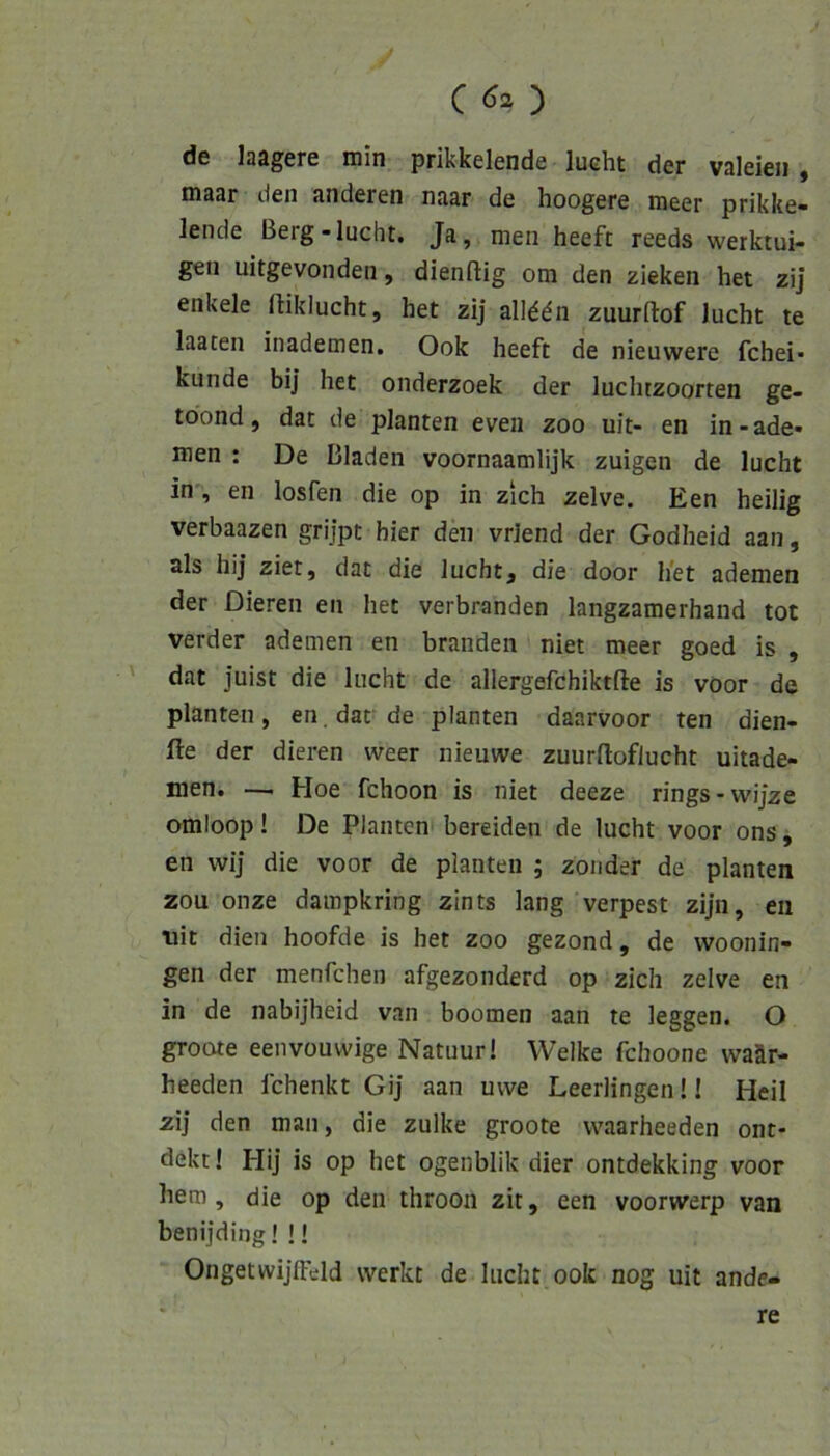 de laagere min prikkelende lucht der valeieii , maar den anderen naar de hoogere meer prikke- lende Berg-lucht. Ja, men heeft reeds werktui- gen uitgevonden, dienftig om den zieken het zi] enkele lliklucht, het zij allddn zuurftof lucht te laaten inademen. Ook heeft de nieuwere fchei* künde bi] het onderzoek der lucluzoorten ge- töond, dat de planten evea zoo uit- en in-ade- lten : De Bladen voornaamlijk zuigen de lucht in% en losfen die op in zieh zelve. Een heilig verbaazen grijpt hier den vrlend der Godheid aan, als hij ziet, dat die lucht, die door het ademen der Dieren en het verbranden langzamerhand tot verder ademen en branden niet meer goed is , ' dat Juist die lucht de allergefchiktfte is voor de planten, en. dar de planten daarvoor ten dien- fte der dieren weer nieuwe zuurftoflucht uitade- men. —i Hoe fchoon is niet deeze rings-wijze omioop! De Planten bereiden de lucht voor ons, en wij die voor de planten ; zonder de planten zou onze dampkring zints lang verpest zijn, eii uit dien hoofde is het zoo gezond, de vvoonin- gen der menfehen afgezonderd op zieh zelve en in de nabijheid van boomen aan te leggen. O groote eenvouwige Natuur! Welke fchoone waär- heeden fchenkt Gij aan uvve Leerlingenü Heil zij den man, die zulke groote vvaarheeden ont- dekt! Hij is op het ogenblik dier ontdekking voor hem, die op den ihroon zit, een voorwerp van benijding! !! Ongetwijffdd werkt de lucht ook nog uit ande- re