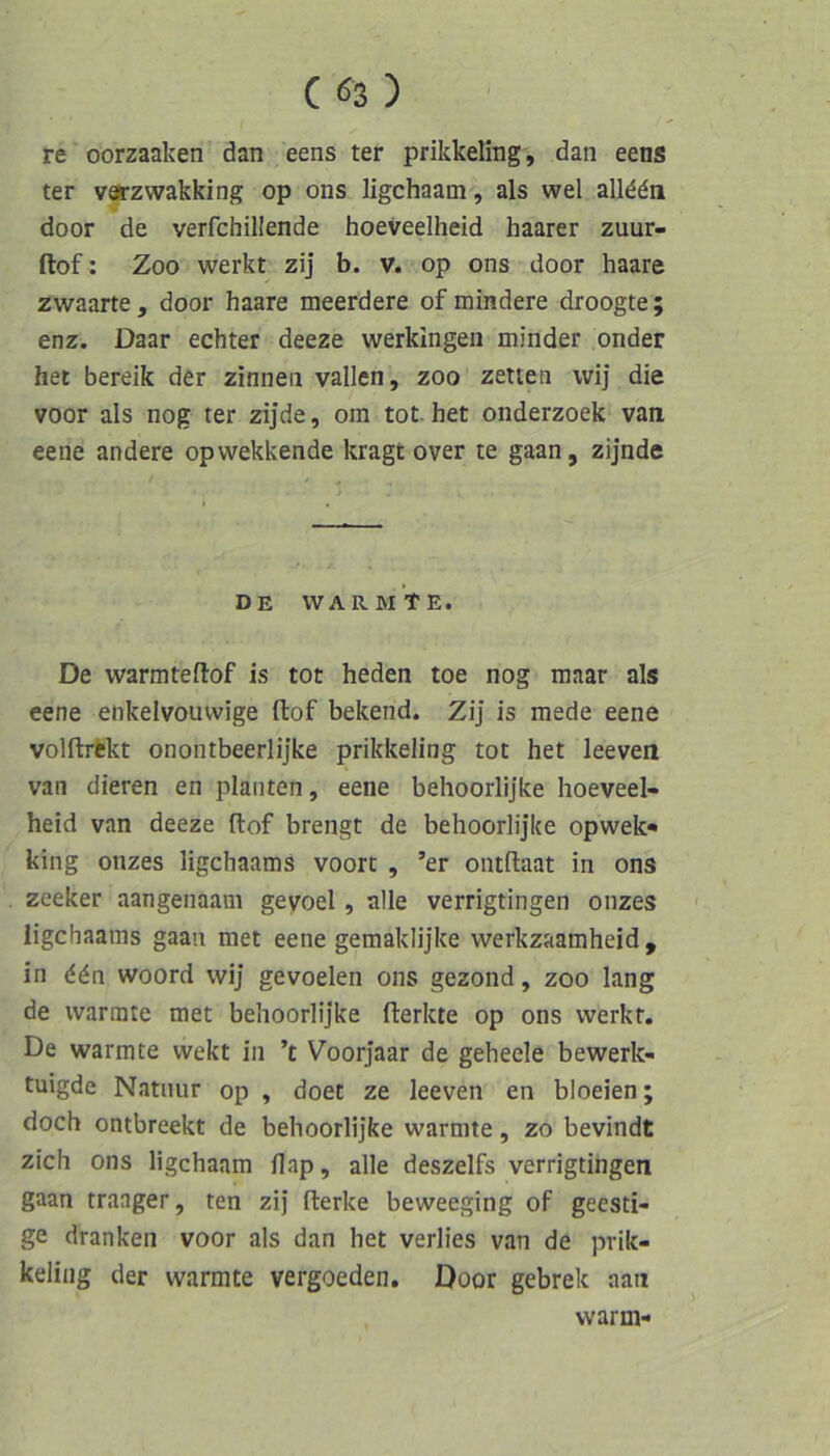 re oorzaaken dan eens ter prikkeling, dan eens ter varzwakking op ons ligchaam, als wel allddn door de verfchillende hoeveelheid haarer zuur- ftof: Zoo werkt zij b. v. op ons door haare zwaarte , door haare meerdere of mindere droogte ; enz. Daar echter deeze werkingen minder onder het bereik der zinneii vallen, zoo zelten wij die voor als nog ter zijde, om tot het onderzoek van eene andere opwekkende kragt over te gaan, zijnde DE wärmte. De warmteftof is tot heden toe nog maar als eene enkelvouwige ftof bekend. Zij is mede eene volftrfckt onontbeerlijke prikkeling tot het leeven van dieren en planten, eene behoorlijke hoeveel- heid van deeze fl:of brengt de behoorlijke opwek« king onzes ligchaams voort , ’er ontllaat in ons zceker aangenaam gevoel , alle verrigtingen onzes ligchaams gaan met eene gemaklijke werkzaamheid , in d^n woord wij gevoelen ons gezond, zoo lang de wärmte met behoorlijke flerkte op ons werkt. De wärmte wekt in ’t Voorjaar de geheele bewerk- tuigde Natnur op , doet ze leeven en bloeien; doch ontbreekt de behoorlijke wärmte, zo bevindt zieh ons ligchaam flap, alle deszelfs verrigtingen gaan traager, ten zij fterke beweeging of geesti- ge dranken voor als dan het verlies van de prik- keling der wärmte vergoeden, Door gebrek aan warm-