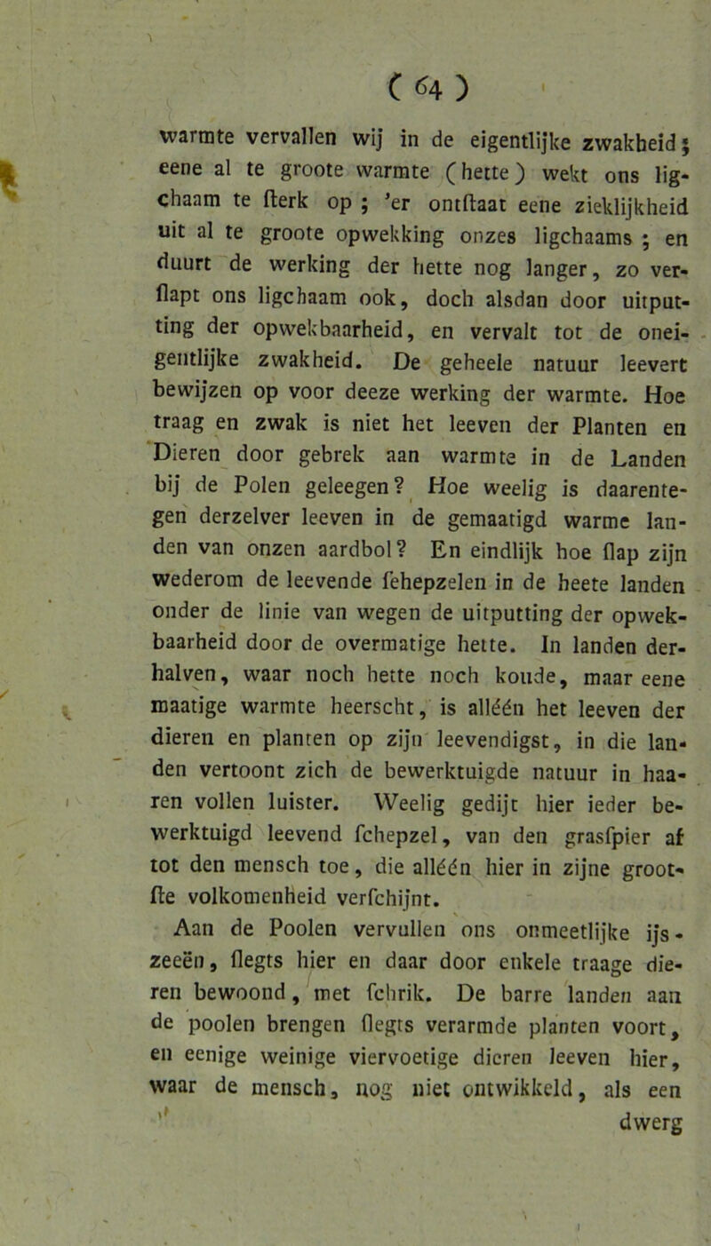 wannte vervallen wij in de eigentlijke zwakheid \ eene al te groote wärmte (bette) wekt ons lig- chaam te flerk op ; ’er ontftaai eene zieklijkheid uit al te groote opwekking onzes ligchaams ; en duurt de werking der bette nog langer, zo ver- flapt ons ligchaam ook, doch alsdan door uitput- ting der opwekbaarheid, en vervalt tot de onei- - gentlijke zwakheid. De geheele natuur leevert bewijzen op voor deeze werking der wärmte. Hoe traag en zwak is niet het leeven der Planten en Dieren door gebrek aan wärmte in de Landen bij de Polen geleegen? Hoe weelig is daarente- gen derzelver leeven in de gemaatigd warme lan- den van onzen aardbol? En eindlijk hoe flap zijn wederom de leevende fehepzelen in de beete landen onder de linie van wegen de uitputting der opwek- baarheid door de overmatige hette. In landen der- halven, waar noch hette noch koude, maar eene maatige wärmte heerscht, is allddn het leeven der dieren en planten op zijn leevendigst, in die lan- den vertoont zieh de bewerktuigde natuur in haa- ren vollen luister. Weelig gedijt hier ieder be- werktuigd leevend fchepzel, van den grasfpier af tot den mensch toe, die allddn hier in zijne groot- fte volkomenheid verfchijnt. Aan de Poolen vervullen ons onmeetlijke ijs - zeeen, flegts hier en daar door enkele traage die- ren bewoond, met fchrik. De barre landen aan de poolen brengen flegts verarmde planten voort, en eenige weinige viervoetige dieren leeven hier, waar de mensch, nog niet ontwikkeld, als een dwerg