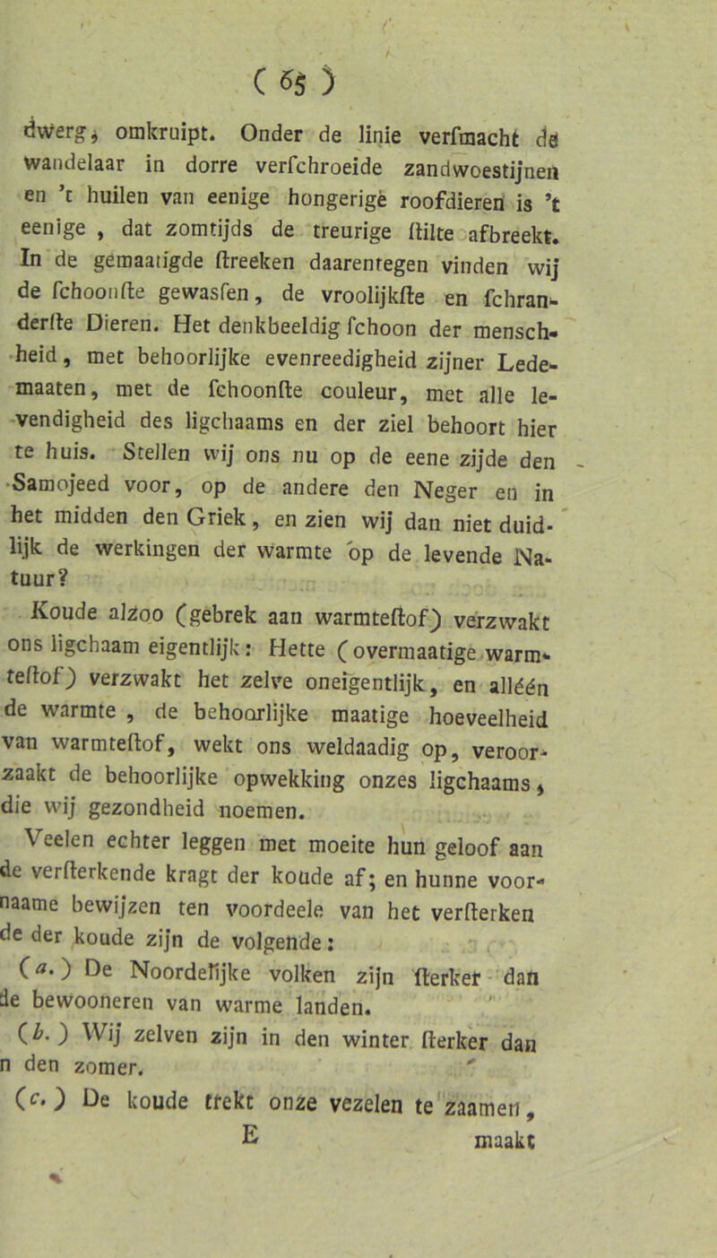 liwergi omkruipt. Onder de linie verftnacht da waiidelaar in dorre verfchroeide zandwoestijnen en ’t huilen van eenige hongerige roofdiered is ’t eenige , dat zomtijds de treurige (lilte afbreekt. In de gemaatigde ftreeken daarenregen vinden wij de fchooiifte gewasfen, de vroolijkfte en fcliran^ derlte Dieren. Het denkbeeidig fchoon der mensch- •heid, met behoorlijke evenreedigheid zijner Lede*- -maaten, met de fehoonfte couleur, met alle le- -vendigheid des ligchaams en der ziel behoort hier te huis. Stellen wi] ons nu op de eene zijde den ~ •Samojeed voor, op de andere den Neger en in het midden den Griek, en zien wij dan niet duid- * lijk de werkingen der wärmte bp de levende Na- tuur? Koude akoo (gebrek aan warmteftof) verzwakt ons ligchaam eigentlijk: Hette (overmaatige warm* tellof) verzwakt het zelve onefgentlijk, en alld^n de wärmte , de behoorlijke maatige hoeveelheid van warmteftof, wekt ons weldaadig op, veroor- zaakt de behoorlijke opwekking onzes ligchaams * die wij gezondheid noemen. Veelen echter leggen met moeite hun geloof aan de verfterkende kragt der koüde af; en hunne voor- naame bewijzen ten voordeele van het verfterken de der koude zijn de volgende; , De Noordehjke volken ziJn fterker ’dad de bewooneren van warme landen. (l>. ) Wij zelven zijn in den winter fterker dan n den zomer.  (c.) De koude tfekt onze vezelen te zaameii, E maakt
