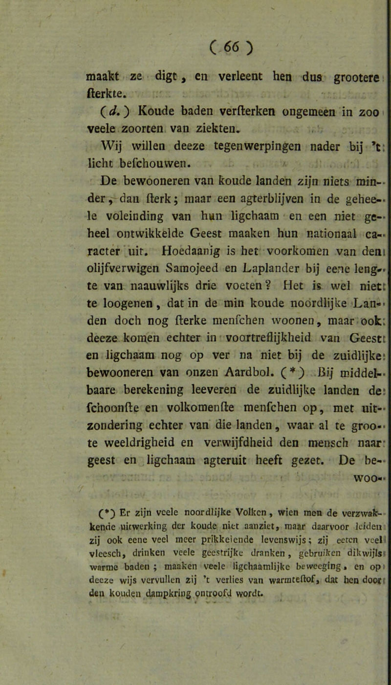 maakt ze digt, en verleent hen dus grootere (lerkte. (</.) Koude baden verfterken ongemeen in zoo' veele zoorten van ziekten, Wij willen deeze tegenwerpingen nader bij *t: licht befchouwen. De bewooneren van koude landen zijn niets min- der, dan fterk; maar een agterblijven in de gehee— le voleinding van hun ligchaam en een niet ge— heel ontwikkelde Geest maaken hun nationaal ca— racter uit. Hoedaanig is het voorkomen van dem olijfverwigen Saraojeed en Laplander bij eene leng— te van naauwlijks drie voeten? Het is wel niett te loogenen, dat in de min koude noördlijke Lan-* den doch nog fterke nienfchen vvoonen, maar ook: deeze körnen echter in voortreflijkheid van Geesti en ligchaam nog op ver na niet bij de zuidlijkes bewooneren van onzen Aardbol. (*) Bij middel- baare berekening leeveren de zuidlijke landen de: fchoonfte en volkomenfte menfchen op, met uit- zondering echter van die landen, waar al te groo-- te weeldrigheid en verwijfdheid den mensch naar- geest en ligchaam agteruit heeft gezet. De be— woo- (*) Er zijn veele noordlijke Volkcn, Wien men de verzwak-- kenne uitwerking der koude niet aanziet, maar daarvoor leiden zij ook eene veel meer prikkeiende levenswijs; zij eeten veel* vieesch, drinken veele geestrijke dranken, gebruiken dikwijls! warme baden; maaken veele ligchaamlijkc beweeglng, en op» deeze wijs vervullen zij ’t verlies van warmteilof, dat ben doojt den koudeu dampkriug pntroofd wordt.