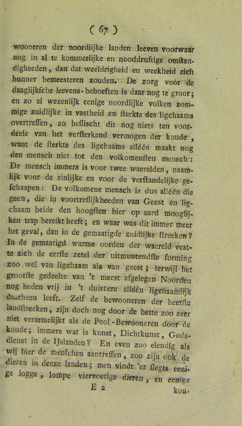 CÖ7) wooneren der noordlijke landen leeven voofwaar nog in al te kommerlijke en noaddrnftige omftan- digheeden, dan dat weeldrigheid en weekheid zieh hunner bemeesteren zoudenr De zorg voör de daaglijkfehe leevens - behoeften is daar nog te groor; en zo al \yezenlijk eenige noordlijke volken zom- mige zuidlijke in vastheid en fterkte des ligehaams overtreffen, zo beflischt dit nog niets ten voor- deele van het verfterkend vermögen der koude , want de fferkte des ligehaams alld^n maakt nog den mensch niet tot den volkoraenften mensch : De mensch immers is voor twee waerelden, naam* lijk voor de zinlijke en voor de verftandelijke ge- fchaapen : De volkomene mensch is dus allddn die geen, die in voortreflijkheeden van Geest en lig- chaam beide den hoogften hier op aard mooglij- ken trap bereikt heeft; en waar was dit immer meer hetgeval, dan in de gemaatigde zuidlijke ftreeken ? In de gemaatigd warme oorden der waereld vest- te zieh de eerffe zetel der uitmuntendfte forming ZOO wel van ligehaam als van geest; terwijl het grootfte gedeelte van ’t meest afgelegen Noördfen nog heden vrij in ’t duistere alldäii ligchaamlnk daarheen leeft. Zelf de bewooneren der heefffe landltreeken, zijn doch nog door de hette zoo zeer niet verarmelijkt als de Pool-Bewooneren door de koude; immers wat is kunst, Dichtkunst, Gods- lenst in de IJslanden? En even zoo elendig als wij hier de menfehen aantreffen, zoo zijn oolc de dieren m deeze lanxien; men vindt ’er flegts eeni- ße iogge , lompe viervoetige dieren , en eenige