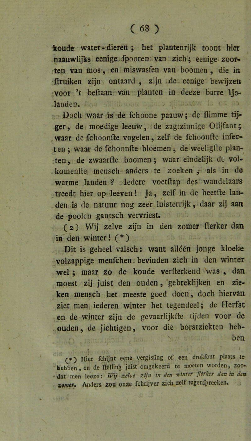 ■koude water « dieren ; het plantenrijk toont hier naauwlijfcs eenige. fpooren'van zieh; eenige zoor- jten van mos, en miswasfen van boomen , die ia ftruiken zijn ontaard , zijn .de eenige bewijzen ivoor ’t beftaan van planten in deeze barre IJs- landen. Doch waar is de fchoone paauw; de flimme tij- ger, de moedige leeuw, de zagtzinnige Olijfant; waar de fchoonfte vogelen, zelf de fchoonfte infec- ten ; waar de fchoonfte bloemen , de weeligfte plan- ten , de zwaarfte boomen; waar eindelijk dt vol- komenfte mansch anders te zocken als in de warme landen ? ledere voetftap des wandelaars treedt hier op leeven 1 Ja, zelf in de heetfte lan- den is de natuur nog zeer luisterrijk, daar zij aan de poolen gautsch vervriest. (a) VVij zelve zijn in den zomer fterker dan ia den winterl (*) Dit is geheel valsch; want allddn jonge kloefce volzappige menfehen. bevinden zieh in den winter wel; maar zo de koude verfterkend 'was , dan moest zij juist den ouden, gebreklijken en zie- ken mensch het meeste goed doen, doch hiervan ziet men iederen winter het tegendeel; de Herfst en de winter zijn de gevaarlijkfte tijden voor de ouden, de jichtigen, voor die borstziekten heb- ben I Hier fchijnt eene vergisGng of een drukfout plaats te hebben, en de (leinng juist omgekeerd te moeten worden, zoo- * dat men Icoze: zelve zijn in den winter flerker dan in deu zwntf» Anders zou onze fclirijvcr zicli zelf tegenlpreeken.