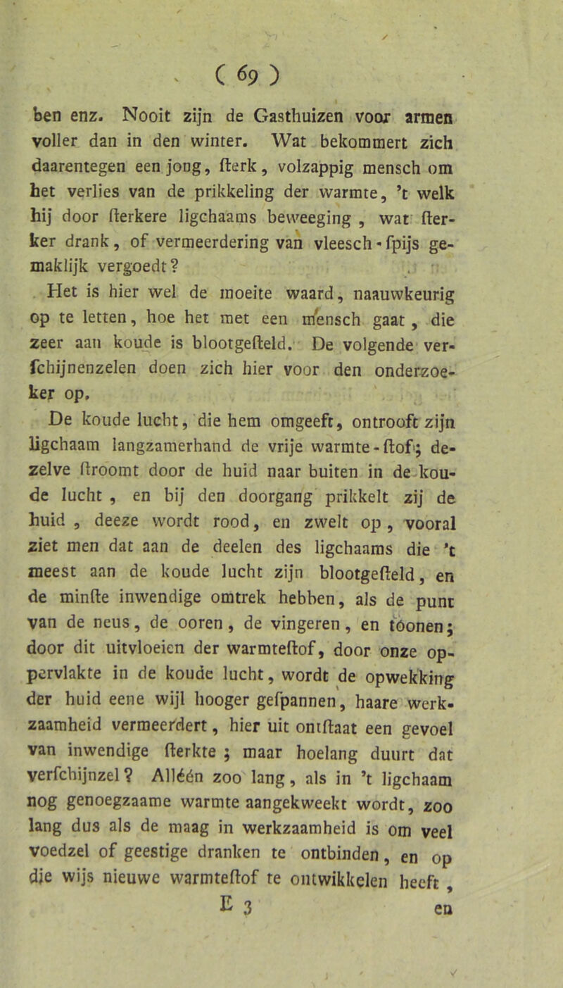 . C «9 ) ben enz. Nooit zijn de Gasthuizen voor armen voller dan in den winter. Wat bekümmert zieh daarentegen eenjong, fterk, volzappig mensch om het verlies van de prikkeling der wärmte, ’t welk hij door flerkere ligehaams beweeging , waf Her- ker drank, of vermeerdering van vleesch«fpijs ge- maklijk vergoedt? Het is hier wel de inoeite waard, naauwkeurig op te letten, hoe het raet een ihensch gaat, die zeer aan koude is blootgefteld. De volgende ver- fchijnenzelen doen zieh hier voor den onderzoe- ker op. De koude lucht, die hem omgeeft, ontrooft zijn ligehaam langzamerhand de vrije wärmte-Hof; de- zelve Hroomt door de huid naar buiten in de kou- de lucht , en bij den doorgang prikkelt zij de huid , deeze wordt rood, en zweit op , vooral ziet men dat aan de deelen des ligehaams die ’t meest aan de koude lucht zijn blootgefteld, en de minfte inwendige omtrek hebben, als de punt van de neus, de ooren, de vingeren, en töonen; door dit uitvloeien der warmteftof, door onze op- pervlakte in de koude lucht, wordt de opwekking der huid eene wijl hooger gefpannen, haare werk- zaamheid vermeerdert, hier uit omftaat een gevoel van inwendige fterkte ; maar hoelang duurt dat verfchijnzel? All^ön zoo lang, als in ’t ligehaam nog genoegzaame wärmte aangekweekt wordt, zoo lang dus als de maag in werkzaamheid is om veel voedzel of geestige dranken te entbinden, en op die wijs nieuwe warmteftof re oiitwikkelen heeft , E 3 en ✓