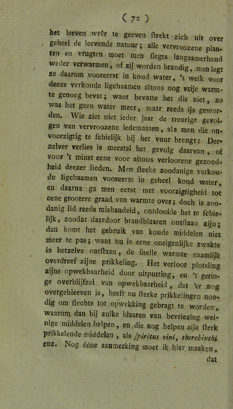 het leeven vvefir te geeven ftrekt zieh uit over . geheel de leevende natuur; alle vervroozene plan- ten en vmgten moet men flegts langzamerhand weder verwarmen, of zij worden brandig, men legt ze daarom vooreerst in koud water, ’t welk voor deeze verkoude ligchaamen altoos nog vüje wärm- te genoeg bevat; want bevatte het die niet, zo was het geen water meer, maar reeds ijs gewor- den. Wie ziet niet ieder jaar de treurige gevol- gen van vervroozene ledeiiiaaten, als men die on- voorzigtig te fchielijk bij het vuur brengt • Der- zelver verlies is meestal het gevolg daarvan , of voor ’t minst eene voor altoos verbotene gezond- heid deezer lieden. Men fteeke zoodanige verkou- de ligchaamen vooreerst in geheel koud water, en daarna ga men eerst met voorzigtigheid tot eene grootere graad van wärmte over,- doch is zoo- danig lid reeds mishandeld, ontdooide het te fchie- lijk, zoodat daardoor brandblaaren ontflaan zijn; daii komt het gebruik van koude middelen niet meer te pas; want nu is eene oneigenlijke zwakte ^ in hetzelve ontflaan, de fnelle wärmte naamlijk overdreef zijne prikkeling. Het verbot p.Iotsling zijne opwekbaarheid door uitputting, en ’t gerin- ge overblijfzel van opwekbaarheid, dat ’er nog overgebleeven is, heeft nu flerke prikkelingen noo- dig om flechts tot opwekking gebragt te worden, waarom dan bij zulke blaaren van bevriezing wei- nige middelen helpen, en .die nog helpen ziju flerk prikkelende middelen , als f_piritus vini, therebmhk eoz« Nog ^^ne aanmerking moet ik hier maaken, dat