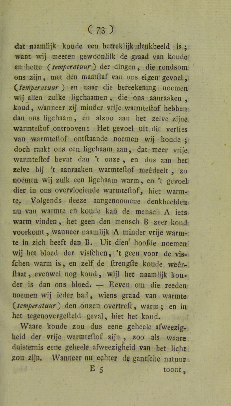 dat naamlijk koude een betreklijk denkbeeid is ; want wij meeten gewoonlilk de graad van koude' en bette (^temperatuur') der dingen, die rondsom ons zijn, met den niaatftaf van ons eigen gevoel, (^temperatuur') en naar die bereekening noemen wij allen zulke ligchaamen , die ons aanraaken , koud, wanneer zij minder vrije warmtellof hebben dan ons ligchaam, en alzoo aan het zelve zi|ne warmteftof ontrooven; Het gevoel uit dit verlies van warmteftof ontftaande noemen wij koude ; doch raakt ons een ligchaam aan, dat meer vrije. warmteftof bevat dan ’t onze , en dus aan het zelve bi] ’t aanraaken warmteftof mefideelt , zo noemen wij zulk een ligchaam warm, en ’t gevoel dier in ons overvloeiende warmteftof, hiet wärm- te. Volgends deeze aangenoomene denkbeeiden, nu van wärmte en koude kan de menscli A iets warm vinden, het geen den mensch B zeer koud voorkomt, wanneer naamlijk A minder vrije wärm- te in zieh heeft dan B. Uit dien* hoofde noemen wij het bloed der visfehen, ’t geen voor de vis- fchen warm is, en zelf de ftrengfte koude wedr- ftaat, evenwel nog koud, wijl het naamlijk kou- der is dan ons bloed. — Eeven om die reeden noemen wij ieder bad, Wiens graad van wärmte {_temperatuur') den onzen overtreft, warm; en in het tegenovergefteid geval, hiet het koud. Waare koude zou dus eene geheele afweezig- heid der vrije warmteftof zijn , zoo als waare duisternis eene geheele afweezigfieid van het licht gou zijn. Wanneer nu eghter de gantfehe natuur E 5 toont,