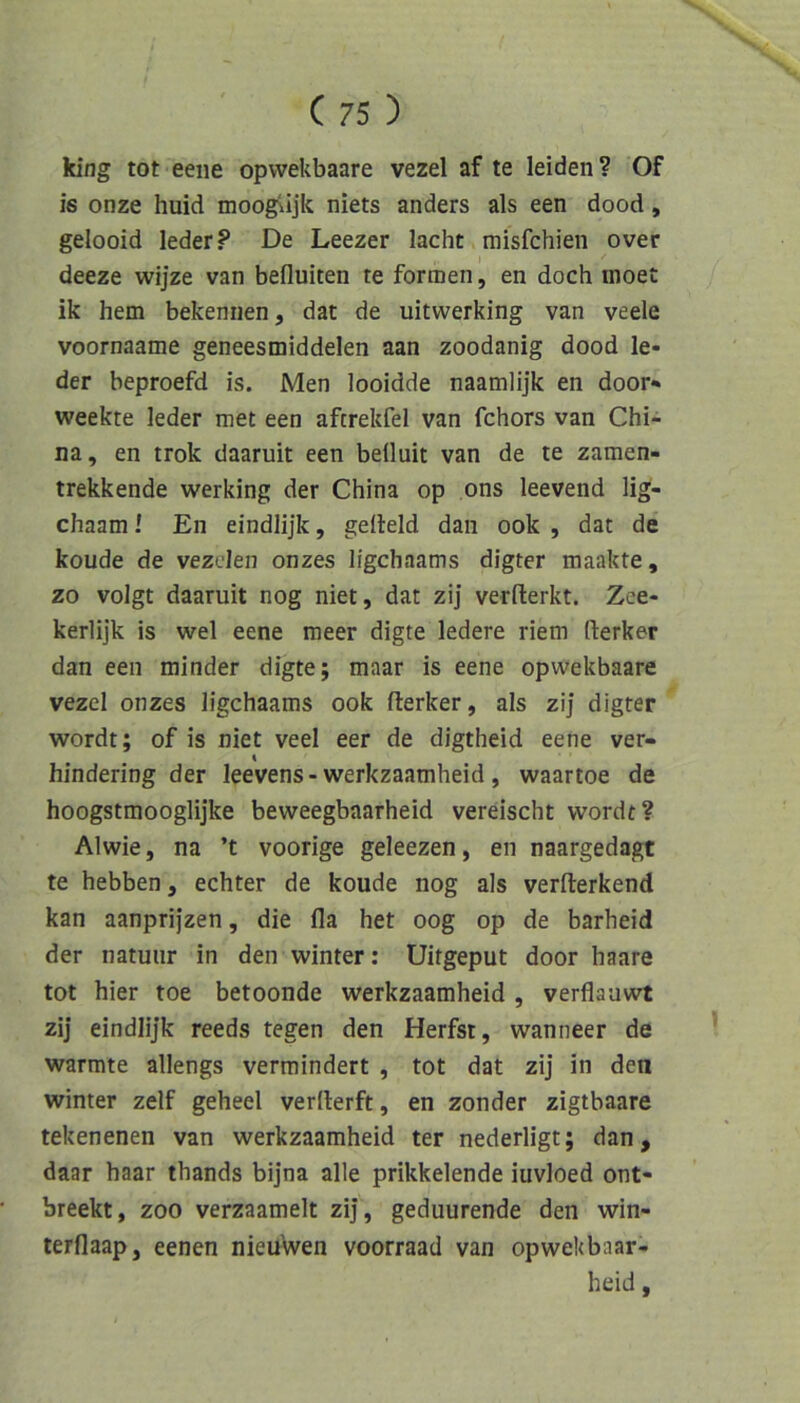 king tot eene opvvekbaare vezel af te leiden? Of is onze huid moogiijk niets anders als een dood, gelooid leder? De Leezer lacht misfchien over deeze wijze van befluiten te formen, en doch inoet ik hem bekennen, dat de uitwerking van veele voornaame geneesmiddelen aan zoodanig dood le- der beproefd is. Men looidde naamlijk en door*» weckte leder met een aftrekfel van fchors van Chi- na, en trok daaruit een beüuit van de te zamen- trekkende werking der China op ons leevend lig- chaam! En eindlijk, gelleid dan ook , dat de koude de vezclen onzes ligchaams digter maakte, zo volgt daaruit nog niet, dat zij verflerkt. Zee- kerlijk is wel eene meer digte ledere riem Herker dan een minder digte; maar is eene opwekbaare vezel onzes ligchaams ook Herker, als zi] digter wordt; of is niet veel eer de digtheid eene ver- hindering der leevens-werkzaamheid, waartoe de hoogstmooglijke beweegbaarheid vereischt wordt? Alwie, na ’t voorige geleezen, en naargedagt te hebben, echter de koude nog als verHerkend kan aanprijzen, die fla het oog op de barheid der natuiir in den winter; Uitgeput door haare tot hier toe betoonde werkzaamheid , verflauwt zij eindlijk reeds tegen den Herfst, wanneer de wärmte allengs vermindert , tot dat zij in den Winter zelf geheel verllerft, en zonder zigtbaare tekenenen van werkzaamheid ter nederligt; dan, daar haar thands bijna alle prikkelende iuvloed ont- breekt, zoo verzaamelt zij, geduurende den win- terflaap, eenen nieuwen voorraad van opwekbaar- heid,