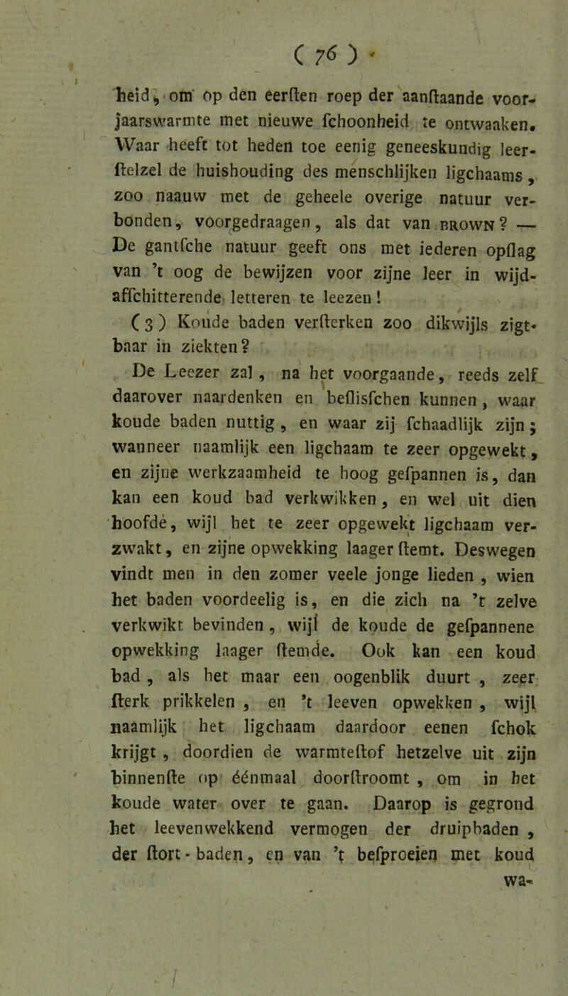 ( 7« ) • heid ^ oni‘ op den eerften roep der aanftaande voor- jaarswarmte met nieuwe fchoonheid te ontwaaken. Waar heeft tot heden toe eenig geneeskundig leer- ftelzel de huishouding des mensclilijkeii ligchaams, ZOO naauw met de geheele overige natuur Ver- bünden, voorgedraagen, als dat van brown? — De gantfche natuur geeft ons met lederen opflag van ’t oog de bewijzen voor zijne leer in wijd- affchitterende letteren te leezen! (3 ) Koude baden verfterken zoo dikwijis zigt* baar in ziekten? De Leezer zal, na het voorgaande, reeds zelf_ daarover naardenken en beflisfchen kunnen , waar koude baden nuttig , en waar zij fchaadlijk zijn; wanneer naamlijk een ligchaam te zeer opgewekt, en zijne werkzaamheid te hoog gefpannen is, dan kan een koud bad verkwikken, en wel uit dien hoofde, wijl het te zeer opgewekt ligchaam ver- zwakt, en zijne opwekking laagerftemt. Deswegen vindt men in den zomer veele jonge lieden , wien het baden voordeelig is, en die zieh na ’t zelve verkwikt bevinden, wijf de koude de gefpannene opwekking laager Hemde. Ook kan een koud bad, als het maar een oogenblik duurt , zeer fterk prikkelen , en ’t leeven opwekken , wijl naamlijk het ligchaam daardoor eenen fchok krijgt , doordien de vvarmteilof hetzelve uit zijn binnenfte op ^dnmaal doorftroomt , om in het koude water over te gaan. Daarop is gegrond het leevenwekkend vermögen der druipbaden , der Hort • baden, en van befproeien met koud wa-^ ^ /