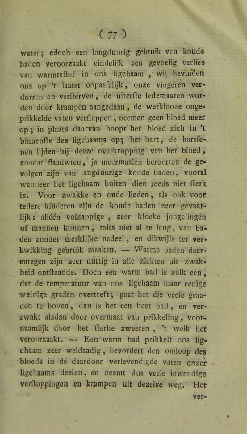 ( ?7 ) water; edoch een langduurig gebruik van koude baden veroorzaakt eindelijk een gevoelig verlies van warmteftof in ons ligchaam , wij bevin'den Dns op ’t laatst onpasfelijk, onze vingeren ver* dorren en verfterven, de uiterfte ledemaaten wor- den door krampen aangedaän, de werklooze onge- prikkelde vaten verflappen, neemen geen bloed meer op; in plaats daarvan hoöpt het bloed zieh in ’t binnenfte des ligchaams op; het hart, de harsfe- nen lijden bij deeze overkropping van het bloed, zoodat flaauwren, Ja meerinaalen beroerten de ge- volgen'zijn van langduurige koude baden, vooral wanneer het ligchaam buiten dien reeds niet fterk is. Voor zwakke en oude lieden, als ook voor tedere kinderen zijn de koude baden zeer gevaar- lijk: allddn volzappige , zeer kloeke jongelingen of mannen kunnen, mits niet al te lang, van ba- den zonder merklijke nadeel, en dikwijls ter ver- kwikking gebruik maaken. — Warme baden daar- entegen zijn zeer nuttig in alle ziekten uit zwak- heid ontftaande. Doch een warm bad is zulk een, dat de temperatuur van ons ligchaam maar eenige weinige graden overtreft; gaat het die veele graa- den te boven, dan is het een heet bad, en ver- zwakt alsdan door overmaat van prikkeling, voor- naamlijk door het fterke zweeten , ’t welk het veroorzaakt. — Een warm bad prikkelt ons lig« chaam zeer weldaadig, bevordert den omloop des bloeds in de daardoor verlevendigde vaten onzer - ligchaams deelen, en neemt dus veele inwendige verftoppingen en krampen uit dezelve weg. Het * ver-