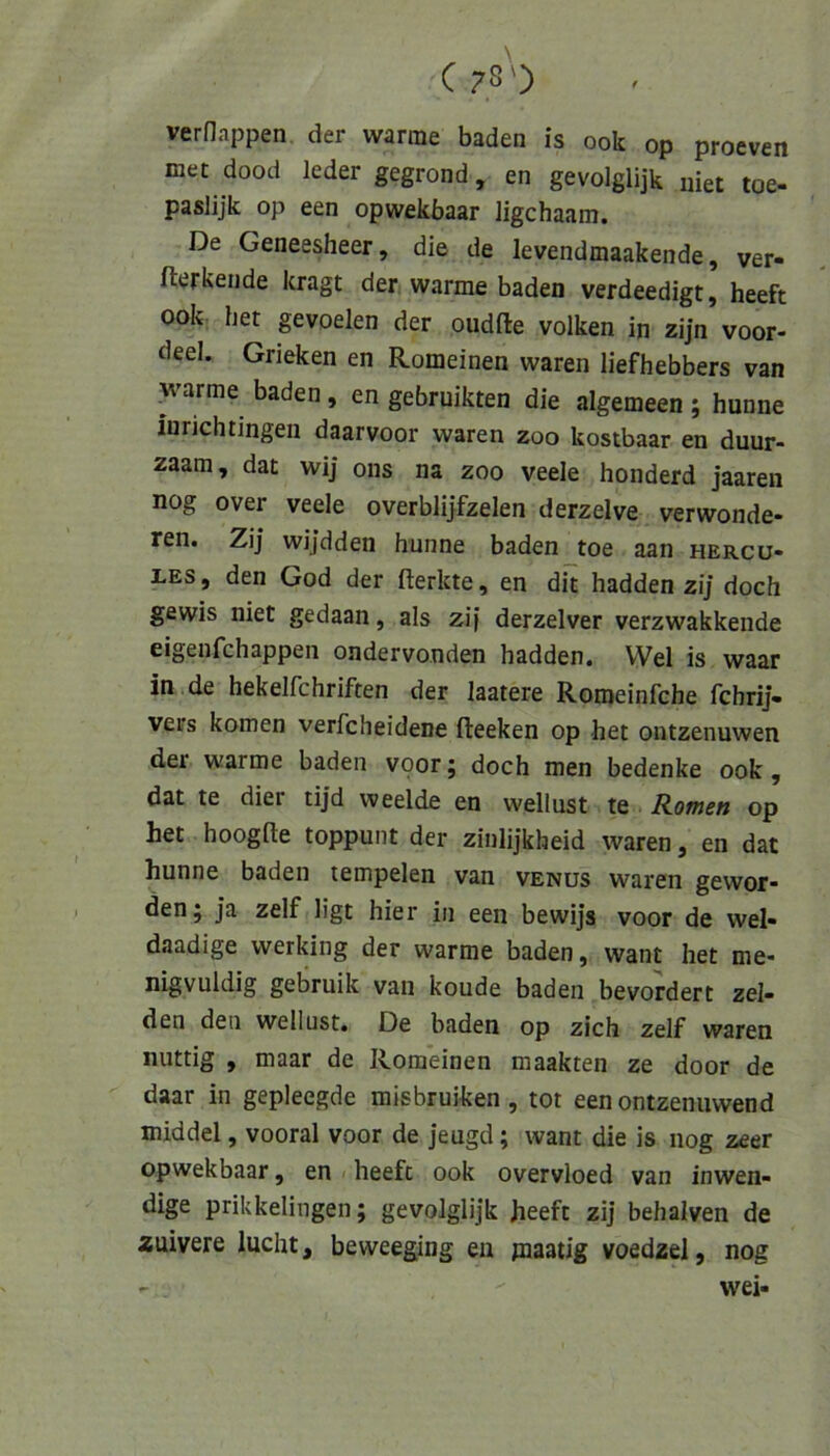 vernappen, der warme baden is ook op proeven met dood leder gegrond, en gevolglijk uiet toe- paslijk op een opwekbaar ligchaam. De Geneesheer, die de levendmaakende, ver- fterkende kragt der warme baden verdeedigt, heeft ook het gevoelen der oudfte volken in zijn voor- deel. Grieken en Romeinen waren liefhebbers van ^mrme baden, en gebruikten die algemeen ; hunne iurichtingen daarvoor waren zoo kostbaar en duur- zaam, dat wij ons na zoo veele honderd jaaren nog over veele overblijfzelen derzelve verwonde- ren. Zij wijdden hunne baden toe aan Hercu- les , den God der fterkte, en dit hadden zij doch gewis niet gedaan, als zi) derzelver verzwakkende eigenfchappen ondervonden hadden. Wel is waar in de hekelfchriften der laatere Romeinfche fchrij. Vers körnen verfcheidene fleeken op het ontzenuwen der warme baden voor; doch men bedenke ook, dat te dier tijd weelde en wellust te Romen op het hoogfte toppunt der ziulijkheid waren, en dat hunne baden tempelen van venüs waren gewor- den; ja zelf ligt hier in een bewijs voor de wel- daadige werking der warme baden, want het me- nigvuldig gebruik van koude baden bevordert zel- den den wellust. De baden op zieh zelf waren nuttig , maar de Romeinen maakten ze door de daar in gepleegde misbruiken , tot een ontzenuwend middel, vooral voor de jeugd; want die is nog zeer opwekbaar, en heeft ook overvloed van inwen- dige prikkelingen; gevolglijk heeft zij behalven de auivere lucht, beweeging en maatig voedzel, nog - wei-