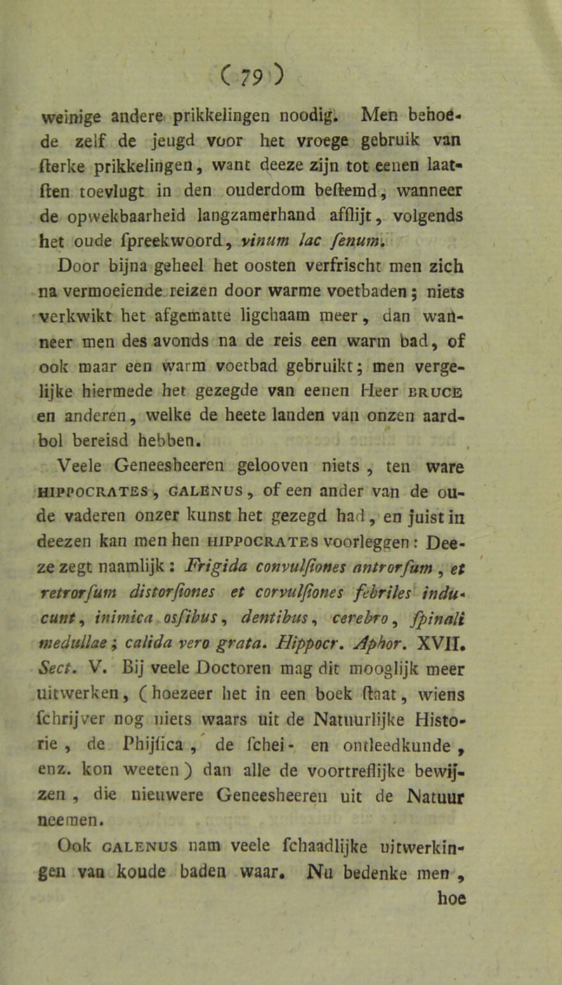 weinige andere prikkelingen noodig. Men behoö- de zelf de jeugd voor het vroege gebruik van fterke prikkelingen, want deeze zijn tot eenen laat- ften toevlugt in den ouderdom beftemd, wanneer de opwekbaarheid langzamerhand afflijt, volgends het oude fpreekwoord, vinum lac fenum'. Door bijna geheel het oosten verfrischt men zieh na vermoeiende reizen door warme voetbaden; niets verkwikt het afgematte ligehaam meer, dan wart- neer men des avonds na de reis een warm bad, of ook maar een warm voerbad gebruikt; men verge- lijke hiermede het gezegde van eenen Heer brüce en anderen, welke de heete landen van onzen aard- bol bereisd hebben. Veele Geneesheeren gelooven niets , ten wäre HiPPOCRATES , GALENUS, of een ander van de ou- de vaderen onzer kunst het gezegd had, en juist in deezen kan men hen hippocrates voorleggen: Dee- ze zegt naamlijk: Frigida convulfiones antrorfum , et retrorfum distorfiones et corvulßones febriles indu» cunt, inimica. osfibus, dentihus, cerebro, fpinali niedullae; calida vero grata. Hippocr. Aphor. XVII, Sect. V. Bij veele Doctoren mag dit mooglijk meer uitwerken, (hoezeer het in een boek ftaat, wiens fchrijver nog niets waars uit de Natiiurlijke Histo- rie , de Phijlica , de fchei- en ontleedkunde , enz. kon weeten) dan alle de voortreflijke bewij- zen , die nieiiwere Geneesheeren uit de Natuur nee men. Ook GALENUS nam veele fchaadlijke uitwerkin- gen van koude baden waar, Nu bedenke men , hoe