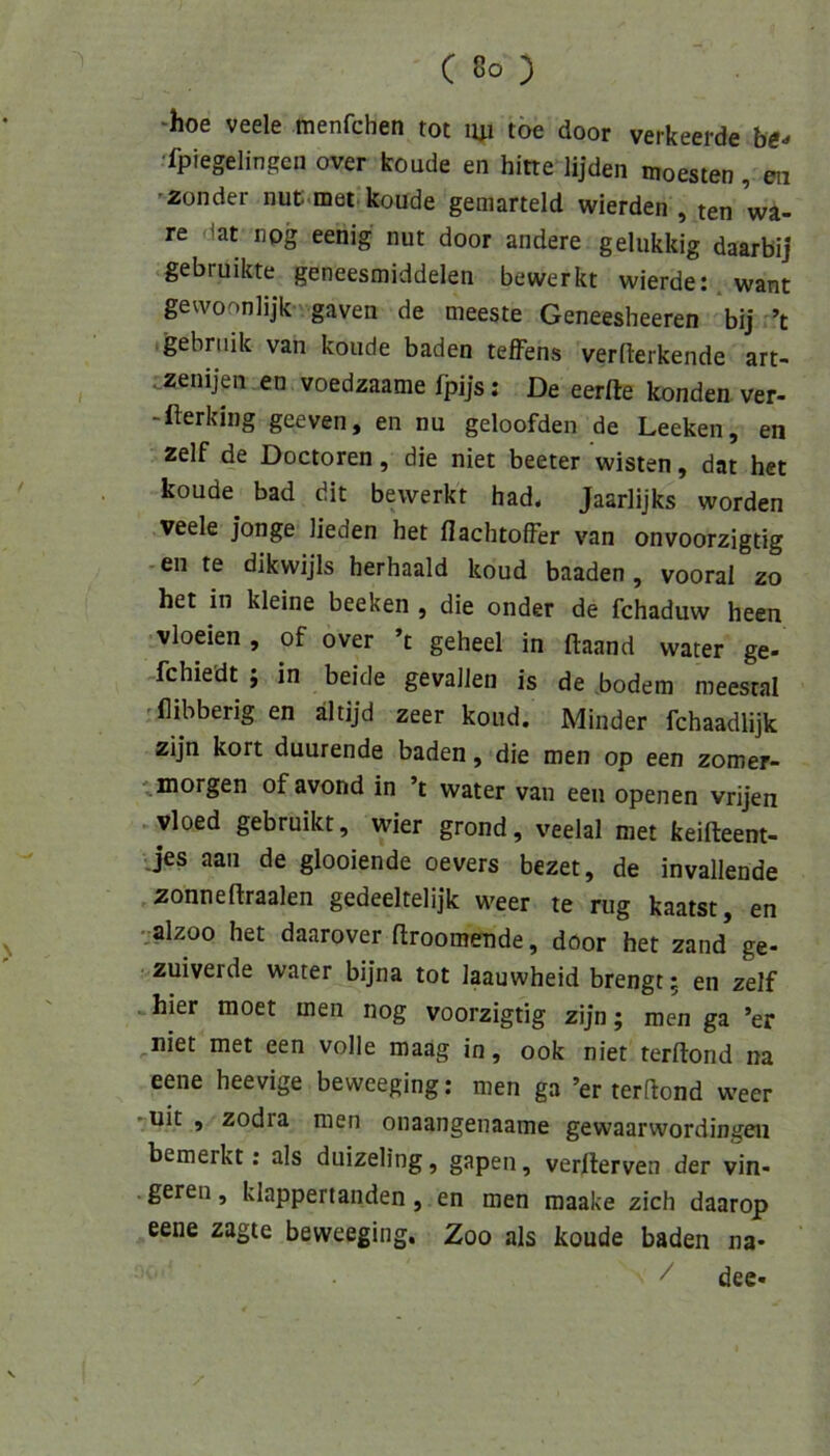 ‘hoe veele menfchen tot 141 toe door verkeerde b«-» 'fpiegelingen over koude en bitte lijden moesten, eii ’Zonder nuti.mei koude gemarteld wierden , ten wä- re dat nog eenig nut door andere gelukkig daarbij gebruikte geneesmiddelen bewerkt wierde:,want gevvoonlijk gaven de meeste Geneesheeren *bij ’t gebniik van koude baden teffens vermerkende art- . zenijen en voedzaame fpijs; De eerfte Iconden ver- -llerking geeven, en nu geloofden de Leeken, en zelf de Doctoren, die niet beeter wisten, dat hct koude bad dit bewerkt had. Jaarlijks worden veele jonge Heden bet flacbtofFer van onvoorzigtig • en te dikwijis berbaald koud baaden, vooral zo het in kleine beeken , die onder de fcbaduw been vloeien , of over ’t gebeel in ftaand water ge- fcbiedt; in beide gevaJien is de bodem meestal flibberig en ältijd zeer koud. Minder fcbaadlijk zijn kort duurende baden, die men op een zomer- '^morgen of avond in ’t water van een openen vrijen . vloed gebruikt, wier grond, veelal met keifteent- jes aan de glooiende oevers bezet, de invallende zonneftraalen gedeeltelijk weer te rüg kaatst, en •■alzoo bet daarover ftroomende, dOor bet zand ge- zuiverde water bijna tot laauwbeid brengt; en zelf hier moet men nog voorzigtig zijn; men ga ’er uiet met een volle maag in, ook niet terftond na eene beevige beweeging: men ga ’er terftond weer ■^uit , zodra men onaangenaame gewaarwordingen bemerkt; als duizeling, gapen, verfterven der vin- geren, klappertanden, en men maake zieh daarop eene zagte beweeging. Zoo als koude baden na- / dee-