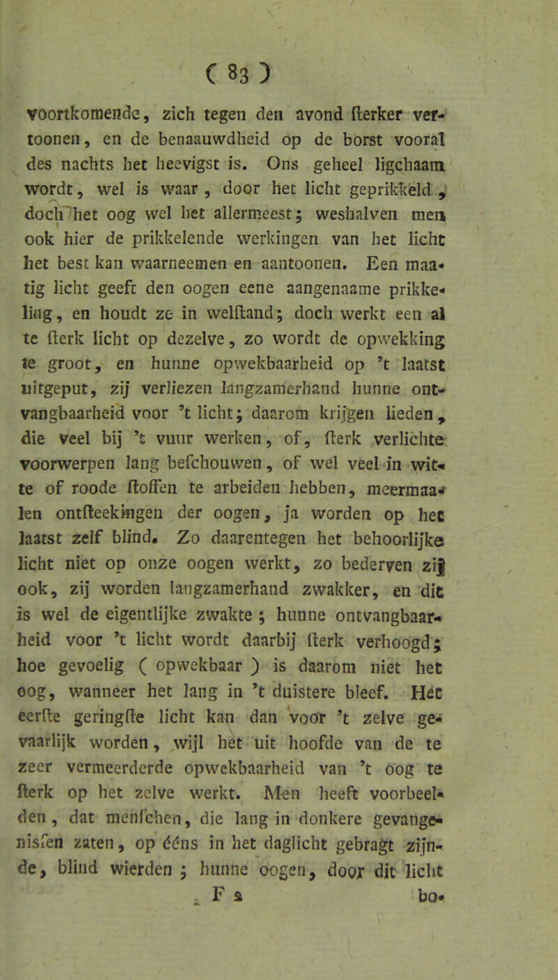 voortkomeiide, zieh tegen den avond Herker vef- tooneii, en de benaauwdheid op de borst vooral des nachts het heevigst is. 0ns geheel ligchaain wordt, wel is vvaar , door het licht geprikkeld , doch^het 00g wcl het allermeest; weshalven men 00k hier de prikkelende werkingen van het licht het best kan waarneemen en aantoonen. Een maa* tig licht geeft den oogen eene aangenaame prikke- ling, en houdt ze in welftaiid; doch werkt een al te fterk licht op dezelve, zo wordt de opwekking le groot, en hunne opwekbaarheid op ’t laatst uitgeput, zij verJiezen langzamerhand hunne ont- vangbaarheid voor ’t licht; daarora kiijgen lieden, die veel bij ’t vuur werken, of, fterk verliebte voorwerpen lang befchouwen, of wel veel in wit-« te of roode ftoffen te arbeiden hebben, meermaa«r len ontfteekmgen der oogen. Ja worden op hec laatst zelf blind. Zo daarentegen het behoorlijke licht niet op onze oogen werkt, zo bederven zi| ook, zij worden langzamerhand zwakker, en dit is wel de eigentlijke zwakte; hunne ontvangbaar- heid voor ’t licht wordt daarbi] fterk verhoogd; hoe gevoelig ( opwekbaar ) is daarom niet het 00g, wanneer het lang in ’t duistere bleef. Hec eerfte geringfte licht kan dan voor ’t zelve ge- vaarlijk worden, wijl het uit hoofde van de te zeer vermeerderde opwekbaarheid van ’t 00g te fterk op het zelve werkt. Men heeft voorbeeN den, dat menfehen, die lang in donkere gevange« nisfen zaten, op ddns in het daglicht gebragt zifn- de, blind wierden ; hunne oogen, door dit licht . F a ho»