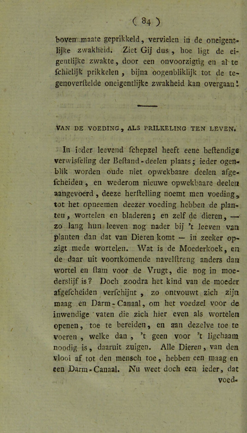 boven .maate geprikkeld, vervielen in de oneigent« lijke zwakheid. Ziet GiJ dus , hoe ligt de ei- gentlijke zwakte, door een onvoorzigtig en ak te fchielijk prikkelen , bijna oogenbliklijk tot de te- genoverftelde oneigentlijke zwakheid kan overgaan l VAN DE VOEDING, ALS PRJLKELING TEN LEVEN. In ie4er leevend fchepzel heeft eene beflendige vervvisfeling der Beftand-deelen plaats; ieder ogen- blik worden oude niet opwekbaare deelen afge- fcheiden , en wederom nieuwe opwekbaare deelen aangevoerd, deeze herftelling noemt men voeding, tot het opneemen deezer voeding hebben de plan- ten, wortelen en bladeren; en zelf de dieren, —^ zo lang hun leeven nog nader bij ’t leeven van planten dan dat van Dieren komt — in zeeker op- zigt raede wortelen. Wat is de Moederkoek, en de daar uit voortkomende naveldreng anders dan wortel en ftam voor de Vrugt, die nog in moe- derslijf is ? Doch zoodra het kind van de moeder afgefcheiden verfchijnt , zo ontvouwt zieh zijn maag en Darm - Canaal, om het voedzel voor de inwendige 'vaten die zieh hier even als wortelen openen, toe te bereiden, en aan dezelve toe te voeren , welke dan , ’t geen voor ’t ligchaam noodig is, daaruit zuigen. Alle Dieren, van den vlooi af tot den mensch toe, hebben een maag en een Darm-Canaal. Nu weet doch een ieder, dat voed-