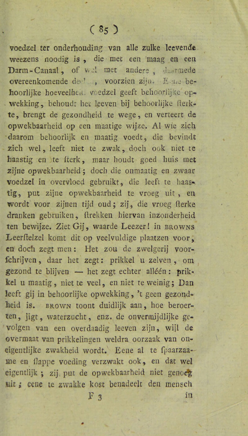 voedzel ter onderhouding: van alle zulke leevendc weezens noodig is , die met een maag en een Dann-Canaal, of v. j1 tuet anders, ■.i;;<.riiede overeenkomende de« ’ , voorzien zijn, E .-ns be- hoorlijke hoeveelheu. voedzel geeft behooriljtcc op- wekking, behoudr het l^even bij behooilijke fleik- te, brengc de gezondheid te wege, en verteert de opwekbaarheid op een maatige wijze. Al wie zieh •daarom behoorlijk en maatig voedt, die beviiidt zieh wel, leefc niet te zwak, doeh ook niet te haastig en te Iterk, maar houdt goed liuis met zijne opwekbaarheid; doeh die oiimaatig en zwaar voedzel in overvloed gebruikt, die leefc te haas- tig, put zijne opwekbaarheid te vroeg uit , en wordt voor zijnen tijd oud; zij, die vroeg fterke dranken gebruiken, ftrekken hiervan inzonderheid ten bewijze. Ziet Gij, waarde Leezer! in bpxOwns Leerftelzel komt dit op veelvuldige plaatzen voor, en doeh zegt men: Het zou de zwelgerij voor- fchrijven, daar het zegt: prikkel u zelven , om ^ gezond te blijven — het zegt eehter all^dn: prik« kcl u maatig, niet te veel, en niet re weinig; Dan leeft gij in behoorlijke opwekking, ’t geen gezond- lieid is. BROWN toont duidlijk aan, hoe beroer- ten, jigt, waterzucht, enz. de onvermijdlijke ge- 'volgen van een overdaadig leeven zijn, wijl de overmaat van prikkelingen weldra oorzaak van on- eigentlijke zvvakheid wordt.' Eene al te fpaarzaa-' me en Happe voeding verzwakt ook, en dar wel eigentlijk ; zij put de opwekbaarheid niet geno^ uit; eene ic zvvakke kost benadeelc den mensch 1’ 3 i’»