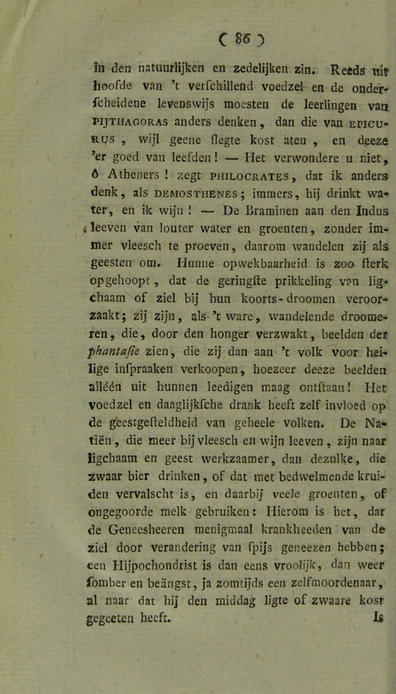 c 85:) in den natuurlijken en zedelijken zin. Recds nit Iioofde van ’t verfchillend voedzel en de onder- fcheidene levenswijs moesten de leerlingen van PijTHACoRAs anders denken, dan die van epicü- lu/s , wijl geene flegte kost ateu , en dgeze ’er goed van leefden! — Het verwondere u niet, 6 Atheners ! zegt philocrates, dat ik anders denk, als Demosthenes; immers, hij drinkt wa- ter, en ik wijn I — De ßraminen aan den Indus ' d leeven van louter water en groenten, zonder im- mer vleesch te proeven, daarom wandelen zij als geesten om. Hunne opvvekbaarheid is zoo fierk opgehoopt, dat de geringfte prikkeling van lig« chaam of ziel bij hun koorts-droomen veroor- zaakt; zij zijn, als ’cware, wandelende droome- ren, die, door den honger verzwakt, beeiden der phantaße zien, die zij dan aan ’t volk voor hei- lige infpraaken verkoopen, hoezeer deeze beeiden allddn uit hunnen leedigen maag ontftaan! Het voedzel en daaglijkfche drank heeft zelf invloed op de gfeestgefteldheid van geheele volken. De Na- tien, die meer bij vleesch en wijn leeven , zijn naar ligchaam en geest werkzaamer, dan dezulke, die zwaar hier drinken, of dat inet bedvvelmende krui- den vervalscht is, en daarbij veele groenten, of ongegoorde melk gebruiken: Hierom is het, dat de Geneesheeren menigmaal krankheeden van de ziel door verandering van fpijs geneezen hebben; een Hijpochondrist is dan eens vroolijk, dan weer fomber en beängst, ja zomtijds een zelfmoordenaar, al naar dat hij den middag ligte of zwaare kosf gegceteii heeft. Is