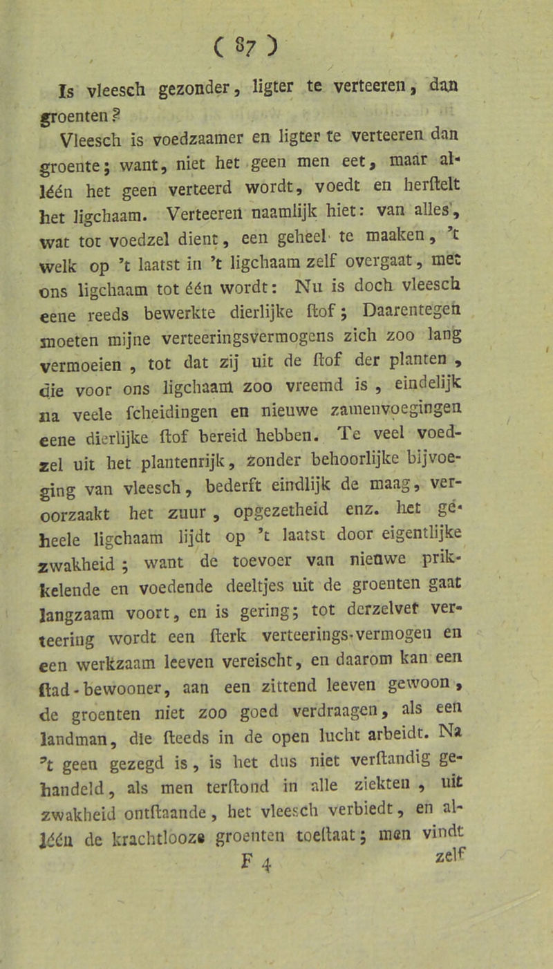 » Is vleesch gezonder, llgter te verteeren, djin groenten ? Vleesch is voedzaamer en ligter te verteeren dan groente j want, niet het geen men eet f maar al* Iddn het geen verteerd wordt, voedt en herftelt het ligchaam. Verteeren naamlijk hiet: van alles’, wat tot voedzel dient, een geheel te maaken, c welk op ’t laatst in ’t ligchaam zelf overgaat, met ons ligchaam tot ddn wordt: Nu is doch vleesch eene reeds bewerkte dierlijke ftof; Daarentegen jnoeten mijne verteeringsverraogcns zieh zoo lang vermoeien , tot dat zij uit de ftof der planten , die voor ons ligchaam zoo vreemd is , eindelijk na veele fcheidingen en nieuwe zamenvoegingen eene dierlijke ftof bereid hebben. Te veel voed- zel uit het plantenrijk, Zonder behoorlijke bijvoe- ging van vleesch, bederft eindlijk de maag, ver- oorzaakt het zuur, opgezetheid enz. liet ge* heele ligchaam lijdt op ’t laatst door eigentlijke zwakheid ; want de toevoer van nieüwe prik- kelende en voedende deeltjes uit de groenten gaat langzaam voort, en is gering; tot dcrzelvet ver- teering wordt een fterk verteerings-vermögen en een werkzaam Iceven vereischt, en daarom kan een ftad-bewooner, aan een zittend leeven gewoon , de groenten niet zoo goed verdraagen, als een landman, die fteeds in de open lucht arbeidt. Na geen gezegd is, is het dus niet verftandig ge- handeld, als men terftond in alle ziekten , uit zwakheid ontftaande, het vleesch verbiedt, en al- ld(Ju de krachtlooz« groenten toellaat; men vindt