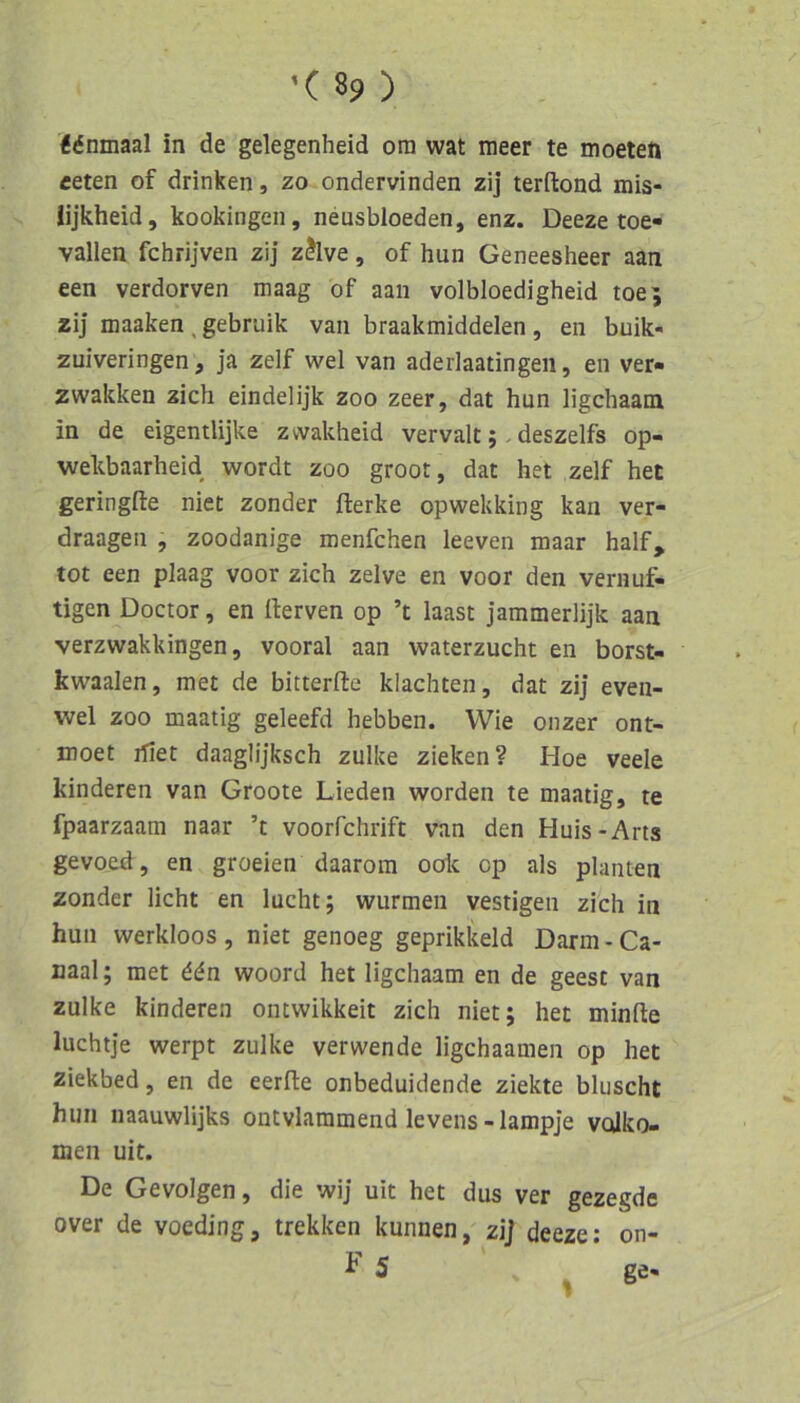 Äönmaal in de gelegenheid ora wat nieer te moeten eeten of drinken, zo ondervinden zij terftond mis- lijkheid, kookingeii, neusbloeden, enz. Deeze toe- vallen fchrijven zij zJlve, of hun Geneesheer aan een verdorven maag of aan volbloedigheid toe; zij maaken , gebruik van braakmiddelen , en buik- zuiveringen, ja zelf wel van aderlaatingen, en ver« zwakken zieh eindelijk zoo zeer, dat hun ligchaam in de eigentlijke zwakheid vervalt;. deszelfs op- wekbaarheid wordt zoo groot, dat het zelf het geringfte niet zonder fterke opwekking kan ver- draagen , zoodanige menfehen leeven maar half, tot een plaag voor zieh zelve en voor den vernuf- tigen Doctor, en fterven op ’t laast jammerlijk aan verzwakkingen 5 vooral aan waterzucht en borst- kwaalen, met de bitterfte klaehten, dat zij even- wel zoo maatig geleefd hebben. Wie onzer ont- moet ifiet daaglijkseh zulke zieken? Hoe veele kinderen van Groote Lieden worden te maatig, te fpaarzaam naar ’t voorfchrift van den Huis-Arts gevoed, en groeien daarom oolc cp als planten zonder licht en lucht; wurmen vestigen zieh in hun werkloos , niet genoeg geprikkeld Darm - Ca- uaal; met 66n woord het ligchaam en de geest van zulke kinderen ontwikkeit zieh niet; het minfte luchtje werpt zulke verwende ligehaamen op het ziekbed, en de eerfiie onbeduidende ziekte bluscht hun naauwlijks ontvlammend levens - lampje volko- men uit. De Gevolgen, die wij uit het dus ver gezegde over de voeding, trekken kunnen, zij deeze: on- h 5 ^ ge-