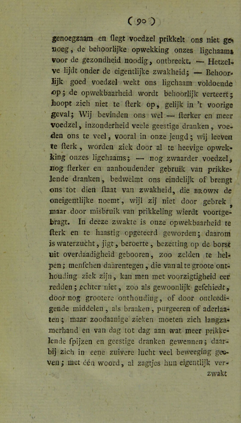 I C 90 ) / jenoegzaam en flegt voedzel prikkelt ons niet ge% noeg, de behoorlijke opwekking onzes ligchaam* voor de gezondheid noodig, ontbreekt, — Hetzel- ve lijdt onder de eigentlijke zwakheid; — Behoor- lijk goed voedzel wekt ons ligchaam voldoende Op; de opwekbaarhcid wordt behoorlijk verteert; hoopt zieh niet te fterk op, gelijk in ’t voorige geval; Wij bevinden ons wel — fterker en meer voedzel, inzonderheid veele geestige dranken, voe- den ons te veel, vooral in onze jeugd; wij leeven te fterk, worden ziek door al te heevige opwek- king onzes ligehaams; — nog zwaarder voedzel, nog fterker en aanhoudender gebruik van prikke- Jende dranken, bedwelmt ons eindelijk of brengt ons tot dien ftaat van zwakheid, die brown de oneigentlijke noemt, wijl zij niet door gebrek maar door misbruik van prikkeling wierät voortge- bragt. In deeze zwakte is onze opwekbaarhcid te fterk en te haastig opgeteerd geworden; daarom js waterzucht, jigt, beroerte, bezetting op de borst liit overdaadigheid gebooren, zoo zelden te hel- pen; menfehen daarentegen, die van alte groote ont- houding ziek zijn, kan men raet voorzigtigheid eer redden; echter niet, zoo als gewoonlijk gefchiedt, door nog grootere onthouding, of door ontleedi- gende middelen , als braaken, purgeeren of aderlaa- ten; maar zoodaanige zielten moeten zieh langza- merhand en van dag tot dag aan wat meer prikke- lende fpijzen en geestige dranken gewennen; daar- bij zieh in eene zuivere lucht veel beweeging gee- veii; met d^n woord, al zagtjes hun eigentlijk ver- * zwakt