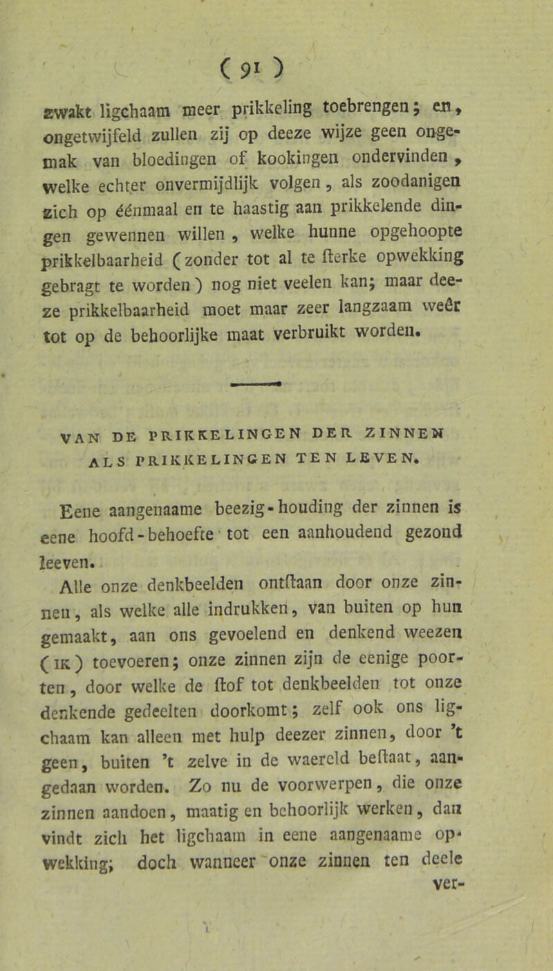 zwakt ligchaam meer prikk6ling toebrengen j eji, ongetvvijfeld zullen zij op deeze wijze geen onge- mak van bloedingen of kookingen ondervinden , welke echter onvermijdlijk volgen, als zoodanigen zieh op ddnmaal en te haastig aan prikkelende din- gen gewennen willen , welke hunne opgehoopte prikkelbaarheid (zonder tot al te fterke opwekldng gebragt te worden ) nog niet veelen kanj maar dee- ze prikkelbaarheid moet maar zeer langzaam weöc tot op de behoorlijke maat verbruikt worden. VAN DE PRIKKELINGEN DER ZINNEN als PRIKKELINGEN TEN LEVEN. Eene aangenaame beezig-houding der zinnen is eene hoofd - behoefte tot een aanhoudend gezond leeven. Alle onze denkbeeiden ontftaan door onze Zin- nen , als welke alle indrukken, van buiten op hun gemaakt, aan ons gevoelend en denkend weezen (iK ) toevoeren; onze zinnen zijn de eenige poor- ten, door welke de ftof tot denkbeeiden tot onze denkende gedeelten doorkomt; zelf ook ons lig- chaam kan alleen met hulp deezer zinnen, door t geen, buiten ’t zelve in de waereld beftaat, aan- gedaan worden. Zo nu de voorwerpen, die onze zinnen aandoen, maatig en bchoorlijk werken, da« vindt zieh het ligchaain in eene aangenaame op* wekking; doch wanncer onze zinnen ten deele ver- (