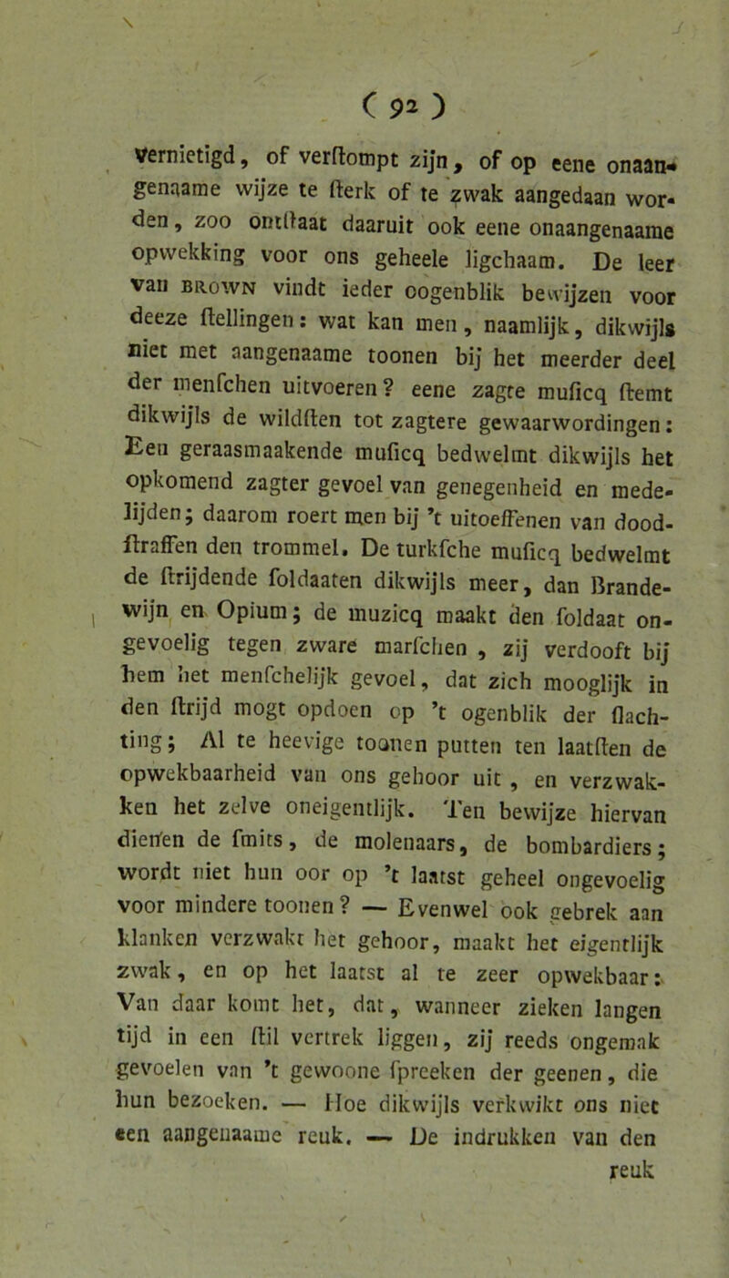 \ C 92 ) Vernietigd, of verflompt zijn , of op eene onaan- genaame wijze te fterk of te zwak aangedaan wor- den , ZOO onUtaat daaruit 00k eene onaangenaame opvvekking voor ons geheele ligchaam. De leer vaii BROWN vindt ieder oogenblik bewijzen voor deeze ftellingen; war kan men, naamlijk, dikvvijls niet met aangenaame toonen bij het meerder deel der menfchen uitvoeren ? eene zagte muficq fbemt dikwijis de wildften tot zagtere gewaarwordingen; Een geraasmaakende muficq bedwelmt dikwijis het opkomend zagter gevoel van genegenheid en mede- lijden; daarom roert men biJ ’t uitoeffenen van dood- ftrafFen den trommel. De turkfche muficq bedwelmt de ftrijdende foldaaten dikwijis meer, dan Brande- wijn en. Opium; de muzicq maakt den foldaat on- gevoelig tegen zware marfclien , zij verdooft bij hem het menfchelijk gevoel, dat zieh mooglijk in den ftrijd mögt opdoen op ’t ogenblik der flach- ting; Al te heevige toanen putten ten laatfien de opwekbaarheid van ons gehoor uit , en verzwak- ken het zclve oneigentlijk. Ten bevvijze hiervan dierfen de fmits, de molenaars, de bombardiers j wordt Tiiet hun oor op ’t laatst geheel ongevoelig voor mindere toonen? ~ Evenwel 00k gebrek aan klanken verzwakr het gehoor, maakt het eigenrlijk zwak, en op het laatst al te zeer opwekbaar:- Van daar komt het, dat, wanneer zielten langen tijd in een fiil vertrek liggen, zij reeds ongemak gevoelen van ’t gewoone fpreeken der geenen, die hun bezoeken. — iloe dikwijis verkwikt ons niet een aangeuaame reuk. — De indrukken van den reuk