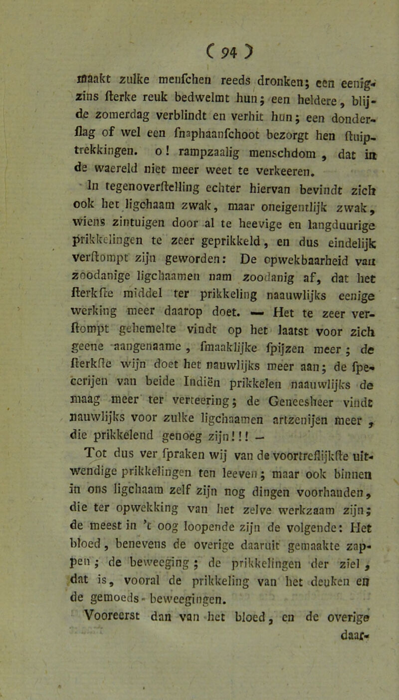 maakt zulke meiifchen reeds dronken; een eenig- zins fterke reuk bedwelmt hun; een heldere, blij- zomerdag verblindt en verhit hun; een donder- flag of wel een fnaphaanfchoot bezorgt hen ftuip, trekkingen. o! rampzaalig menschdom , dat ia de waereld niet meer weet te verkeeren, ln tegenoverftclling echter hiervan bevindt zieh ook het ligchaatn zwak, maar oneigentlijk zwak, Wiens zintuigen door al te heevige en langduurige prikkelingen te zeer geprikkeld, en dus eindelijk verftompt zija geworden: De opwekbaarheid va« zoodanige ligcliaamen nam zoodanig af, dat het fterkfte middel ter prikkeling naauwlijks eenige werking meer daarop doet. — Het te zeer ver- ftompt gehemelte vindt op het laatst voor zieh geene aangenaame , fmaaklijke fpijzen meer; de fterkfle wijn doet het nauwlijks meer aan; de fpe- ccrijen van beide Indien prikkelen naauwlijks de maag meer ter verteering; de Geneesheer vindt jiauwlijks voor zulke ligcliaamen artzenijen meer , die prikkelend genoeg zijnü! - Tot dus ver fpraken wij van de voortreflijkfle uiN wendige prikkelingen ten leeveii; maar ook binnen in ons ligehaara zelf zijn nog dingen voorhaiiden, die ter opwekking van het zelve werkzaam zijn; de meest in ’t oog loopende zijn de volgende: Het bloed, benevens de overige daaruit gemaakte zap- pen ; de beweeging; de prikkelingen der ziel , dat is, vooral de prikkeling van het deuken en de gemoeds» beweegingen. Vooreerst dan van het bloed, en de overige daajT«
