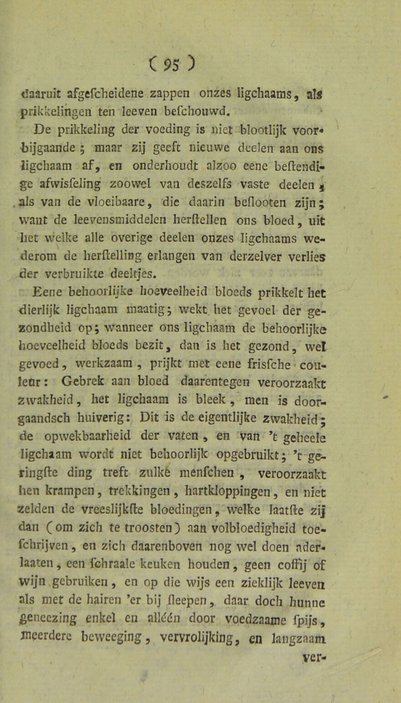 C95 ) daaruit afgefdieidene zappen onzes ligchaams, al* prikkelingen ten leeven befchouwd. De prikkeling der voeding is iiiet blootlijk voor* ' bijgaande ; maar zij geefc nieuwe deelen aan ons ligchaam af, en onderhoudt alzoo eene beftendi- ge afvvisfeling zoowel van deszclfs vaste deelen ^ ,als van de vloeibaare, die daarin beflooten zij'n; waiit de leevensmiddelen herftellen ons bloed, uit Iiet welke alle overige deelen onzes ligchaams we- derom de herltelling erlangen van derzelver verlies der verbruikte deelrjes. Eene behoorlijke hoeveelheid bloeds prikkelt het dierlijk ligchaam maatig; wekt het gevoel der ge- zondheid op; wanneer ons ligchaam de behoorlijke hoeveelheid bloeds bezit, dan is het gezond, wel gevoed, werkzaam , prijkt met eene frisfche ■ cou- letir: Gebrek aan bloed daarentegen veroorzaakt zwakheid, het ligchaam is bleek , men is door- gaandsch huiverig: Dit is de eigentlijke zwakheid; de opwekbaarheid der vaten , en van ’t gebeele ligchaam wordt niet behoorlijk opgebruikt; ’t ge- ringfte ding treft zulkfe menfchen , veroorzaakt hen krampen, trekkingen , hartkloppingen, en niet zelden de vreeslijkfte bloedingen, welke laatfte zij dan (om zieh te troosten) aan volbloedigheid toe- fchrijven, en zieh daarenboven nog wel doen ader- laaten, een fchraale keuken houden, geen coffij of wijn gebruiken, en op die wijs een zieklijk leeven als met de hairen ’er bij Heepen, daar doch hunne fieneczing enkel en allddn door voedzaame fpijs, jneerdere beweeging, vervrolijking, en langzaam ver-