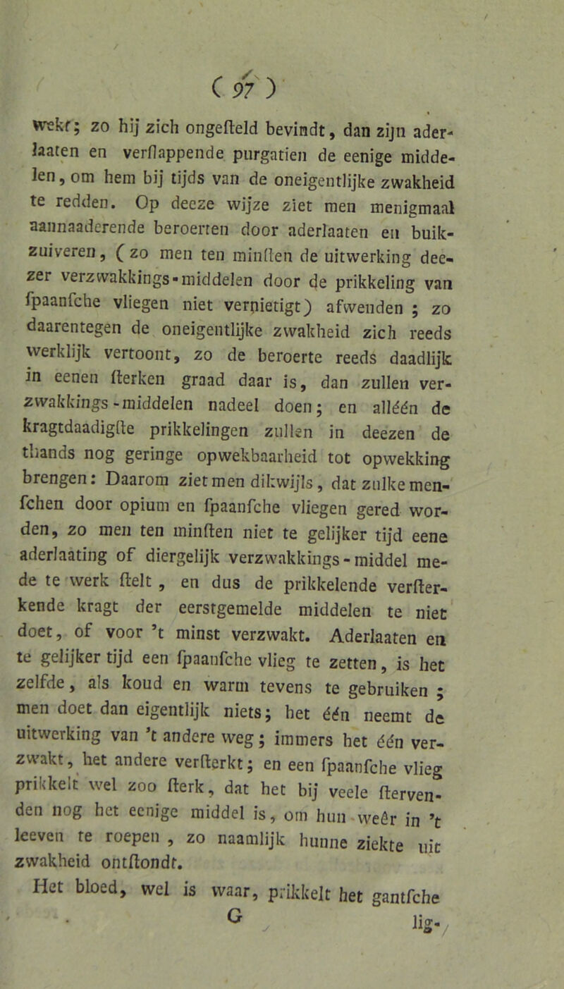 t C 97 ) wekf; zo hij zieh ongefleld bevindt, dan zijii ader- Jaaten en verflappende piirgatien de eenige midde- len, om hem bij tijds van de oneigentlijke zwakheid te redden. Op deeze wijze ziet men menigmaal aaiinaaderende beroenen door aderlaaten en buik- zuiveren, ( zo men ten miniten de uitvverking dee- zer verzvvakkings^middelen door de prikkeling van fpaanfehe vliegen niet verpietigt) afwenden ; zo daarentegen de oneigentlijke zwakheid zieh reeds werklijk vertoont, zo de beroerte reeds daadlijk in eenen fterken graad daar is, dan zullen ver- zwakkings-middelen nadeel doen; en all^dn de kragtdaadiglie prikkelingen zullen in deezen de tliands nog geringe opwekbaarheid tot opwekking brengen: Daarom ziet men dikwijls, datznlkemen- Ichen door opium en Ipaanfche vliegen gered wor den, zo men ten minften niet te gelijker tijd eene aderlaating of diergelijk verzwakkings - raiddel me- de te werk fielt , en dus de prikkelende verfler- kende kragt der eerstgemelde middelen te niet doet, of voor ’t minst verzwakt. Aderlaaten en te gelijker tijd een ipaanfche vlieg te zetten, is het zelfde, als koud en warm tevens te gebruiken ; men doet dan eigentlijk niets; het ^rfn neemt dl uitwerking van ’t andere weg; iramers het ddn ver- zwakt, het andere verfterkt; en een fpaanfehe vlieg prikkelt wel zoo ilerk, dat het bij veele ilerven- den nog het eenige middel is, om hun.weör in ’t leeven te roepen , zo naamlijk hunne ziekte nie zwakheid ontilondt. Het bbed, wel is vvaar, prikkelt het gantfehe ^ . lig-