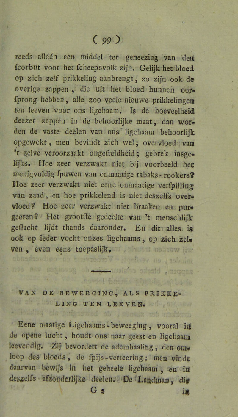 reeds allddn een middel ter geneezing van den fcorbut voor her fcheepsvolk zijn. Gelijk het bloed op zieh ze!f prikkeling aanbrengt, zo zijn ook de overige zappen , die uit het bloed hunnen oor- fprong hebben, alle zoo veele nieuvve prikkelingen teij Jeeven voor ons ligehaam. Is de hoeve^lheid deezer zappen in de behoorlijke raaat, dan wor- den de vaste deelen van ons ligehaam behoorlijk opgewekt, men bevindt zieh wel; overvloed' van ’t zelve vefoorzaakt ongefteldheid; gebrek insge- lijks. Hoe zeer verzvvakt niet bij voorbeeld hec menigvuldig fpuwen van onraaatige tabaks-rookers? Hoe zeer verzvvakt niet eene onmaatige verfpilling van zaad, en hoe prikkelend is niet deszelfs over- vloed? Hoe zeer verzvvakt niet braaken en pur^ geeren? Het grootde gedeelre van ’t mensehlijk geflaeht lijdt thands daaronder. En dit. alles is ook op ieder voeht onzes ligehaaras, op zieh zel« ven , even eens toepaslijk, -n . • VAN DE BEWEEGING, ALS PRIKKE- LING TEN LE EVEN. Eene maatige Ligebaams-beweeging, vooral in de opene lucht, houde ons naar geest en ligehaam leevendig. Zi] bevordert de ademhaaling, den om» ^ loop des bloeds, de fpijs-verteering; men vindt daarvan bewijs in het geheele ligehaam , in (deszelfs afzorjdcrlijke deelen.'’' De fLandtoan, dl#